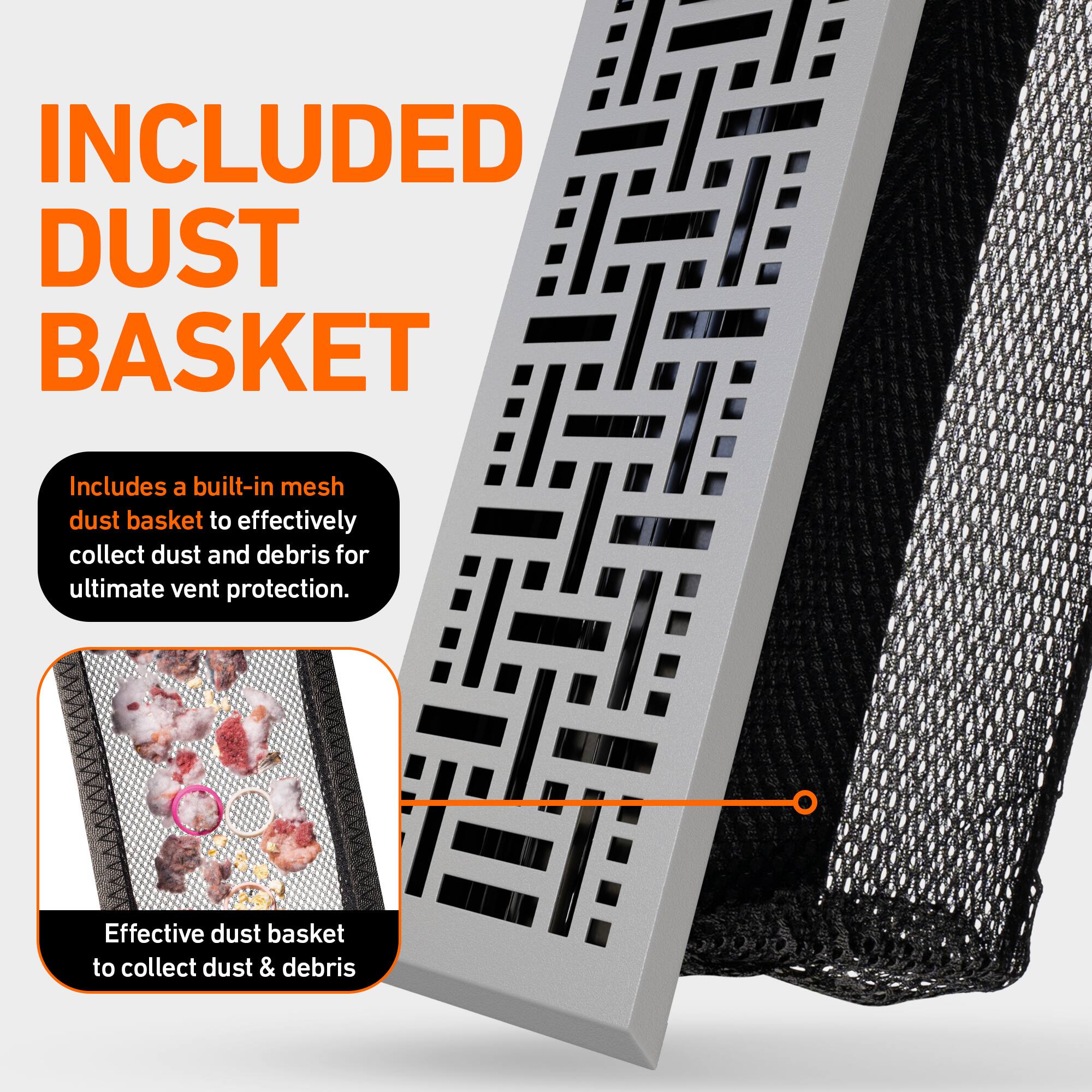 INCLUDED DUST BASKET

Includes a built-in mesh dust basket to effectively collect dust and debris for ultimate vent protection.

Effective dust basket to collect dust & debris
