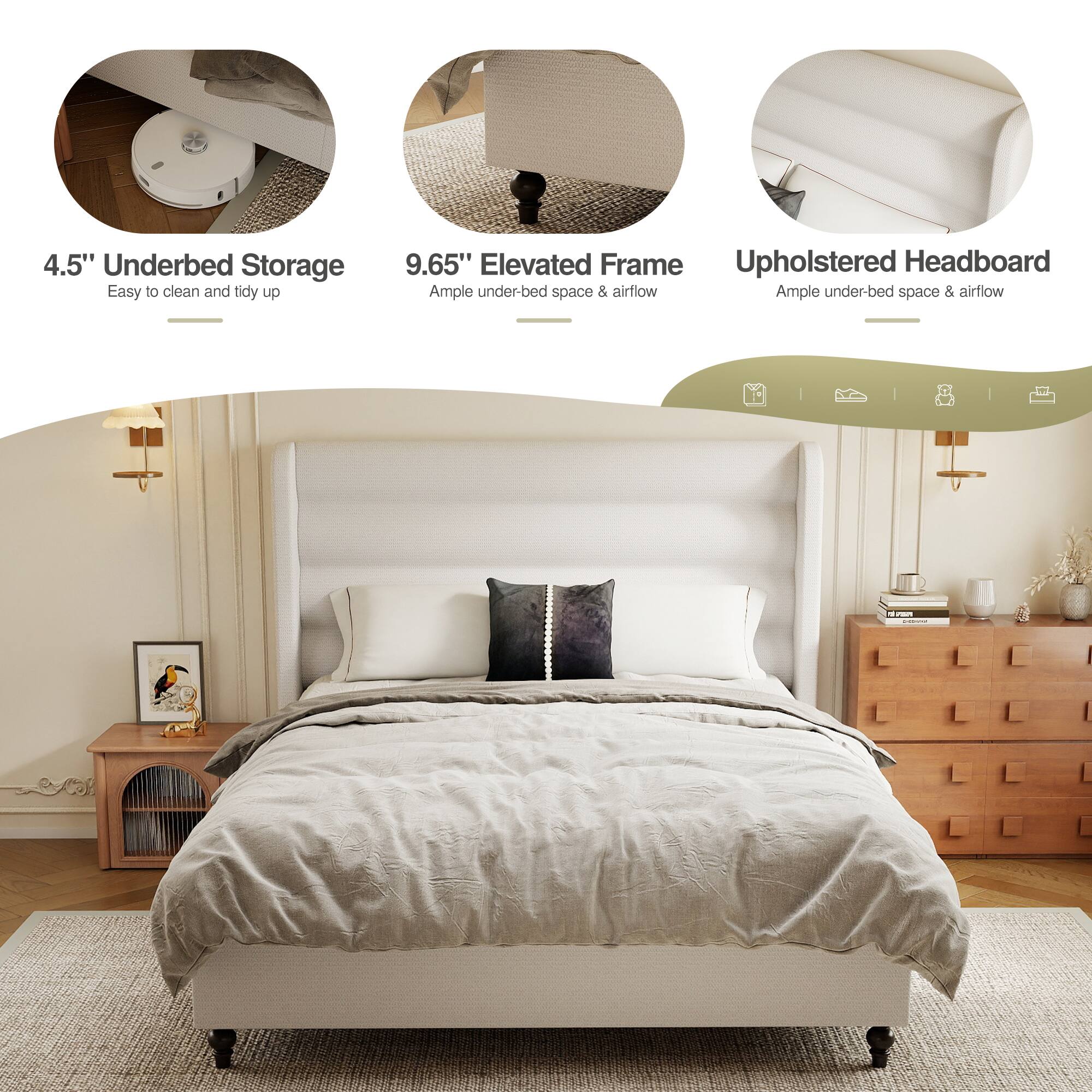 4.5" Underbed Storage  
Easy to clean and tidy up  

9.65" Elevated Frame  
Ample under-bed space & airflow  

Upholstered Headboard  
Ample under-bed space & airflow
