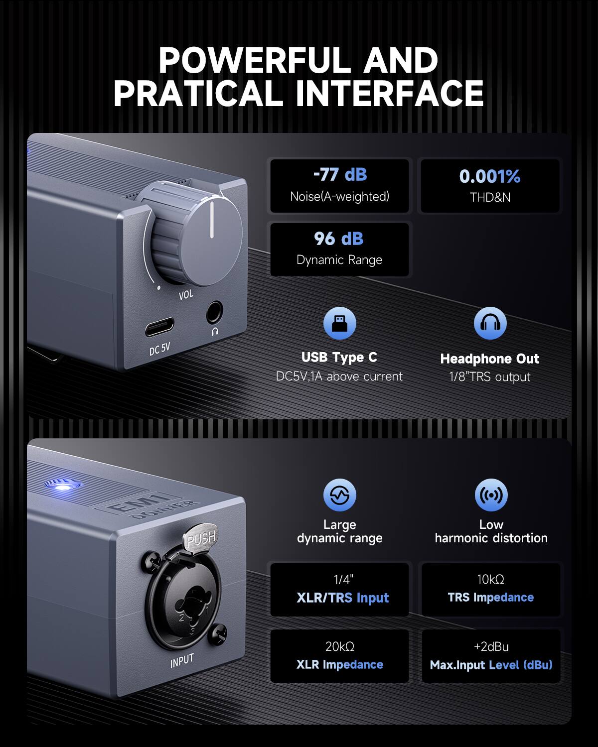 POWERFUL AND PRACTICAL INTERFACE

-77 dB Noise (A-weighted)
0.001% THD&N
96 dB Dynamic Range

VOL DC 5V

USB Type C
DC5V, 1A above current

Headphone Out
1/8" TRS output

Large dynamic range
Low harmonic distortion

1/4" XLR/TRS Input
10kΩ TRS Impedance
20kΩ XLR Impedance
+2dBu Max. Input Level (dBu)