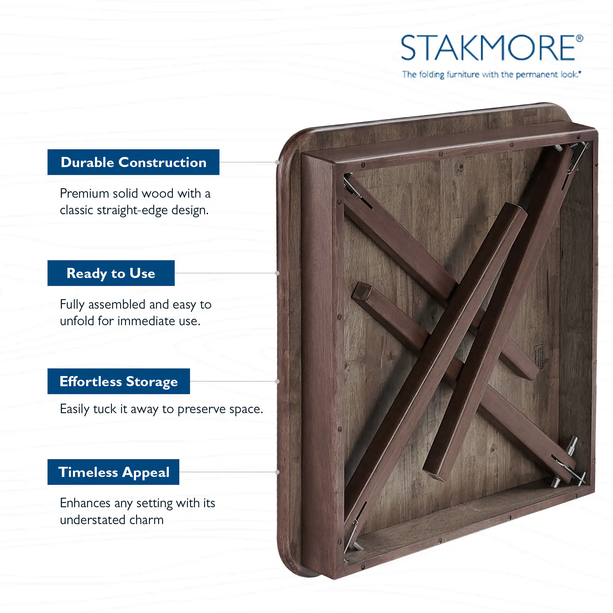 STAKMORE  
The folding furniture with the permanent look*

- **Durable Construction**  
  Premium solid wood with a classic straight-edge design.

- **Ready to Use**  
  Fully assembled and easy to unfold for immediate use.

- **Effortless Storage**  
  Easily tuck it away to preserve space.

- **Timeless Appeal**  
  Enhances any setting with its understated charm.