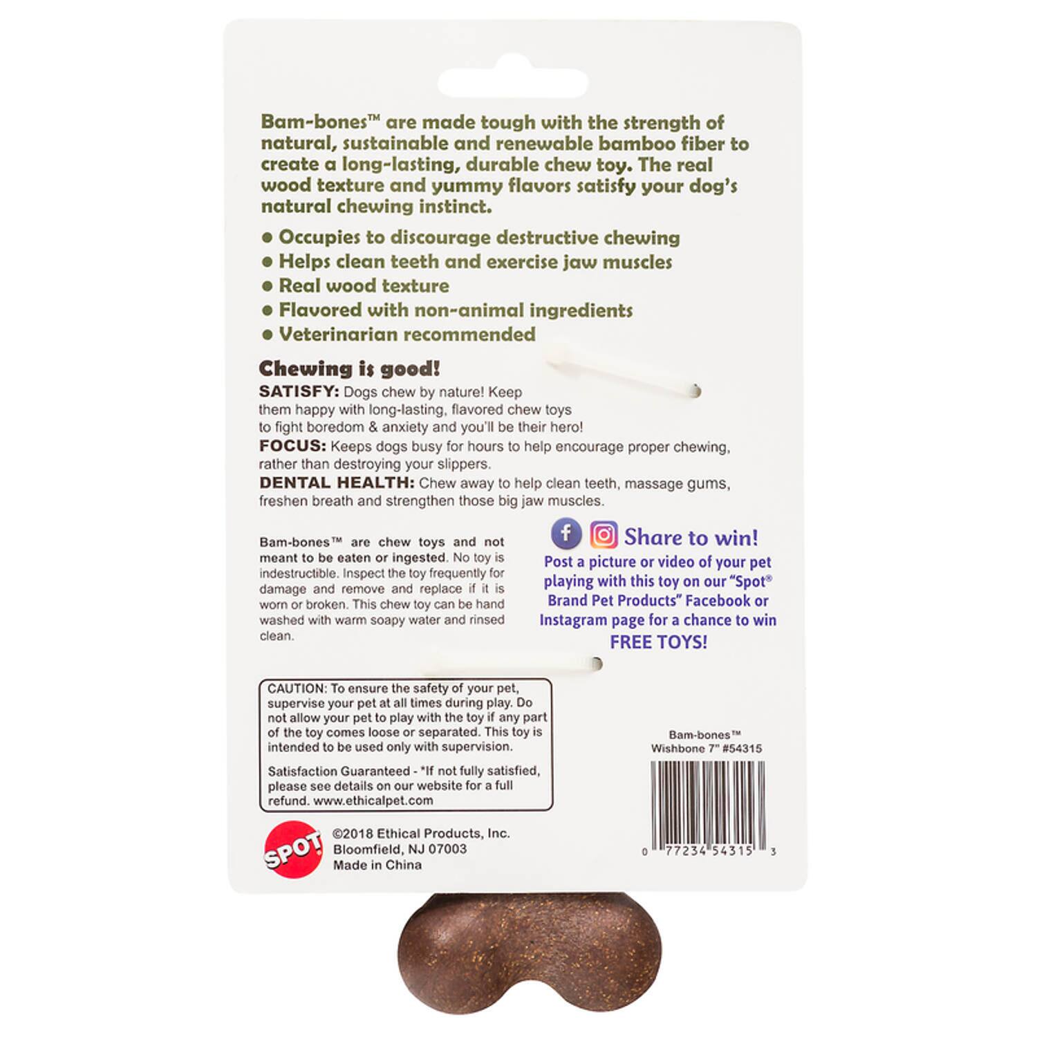 Bam-bones™ are made tough with the strength of natural, sustainable and renewable bamboo fiber to create a long-lasting, durable chew toy. The real wood texture and yummy flavors satisfy your dog's natural chewing instinct. Occupies to discourage destructive chewing, Helps clean teeth and exercise jaw muscles.

Real wood texture
Flavored with non-animal ingredients
Veterinarian recommended

Chewing is good!

SATISFY: Dogs chew nature! Keep them happy with long-lasting, flavored chew toys to fight boredom & anxiety and you'll be their hero!

FOCUS: Keeps dogs busy for hours to help encourage proper chewing, rather than destroying your slippers.

DENTAL HEALTH: Chew away to help clean teeth, massage gums, freshen breath and strengthen those big jaw muscles.

Bam-bones™ chew toys are not meant to be eaten or ingested. No toy is indestructible. Inspect the toy frequently for damage and remove and replace if it is worn or broken. This chew toy can be hand washed with warm soapy water and rinsed clean.

Share to win! Post a picture or video of your pet playing with this toy on our "Spot" Brand Pet Products™ Facebook or Instagram page for a chance to win FREE TOYS!

CAUTION