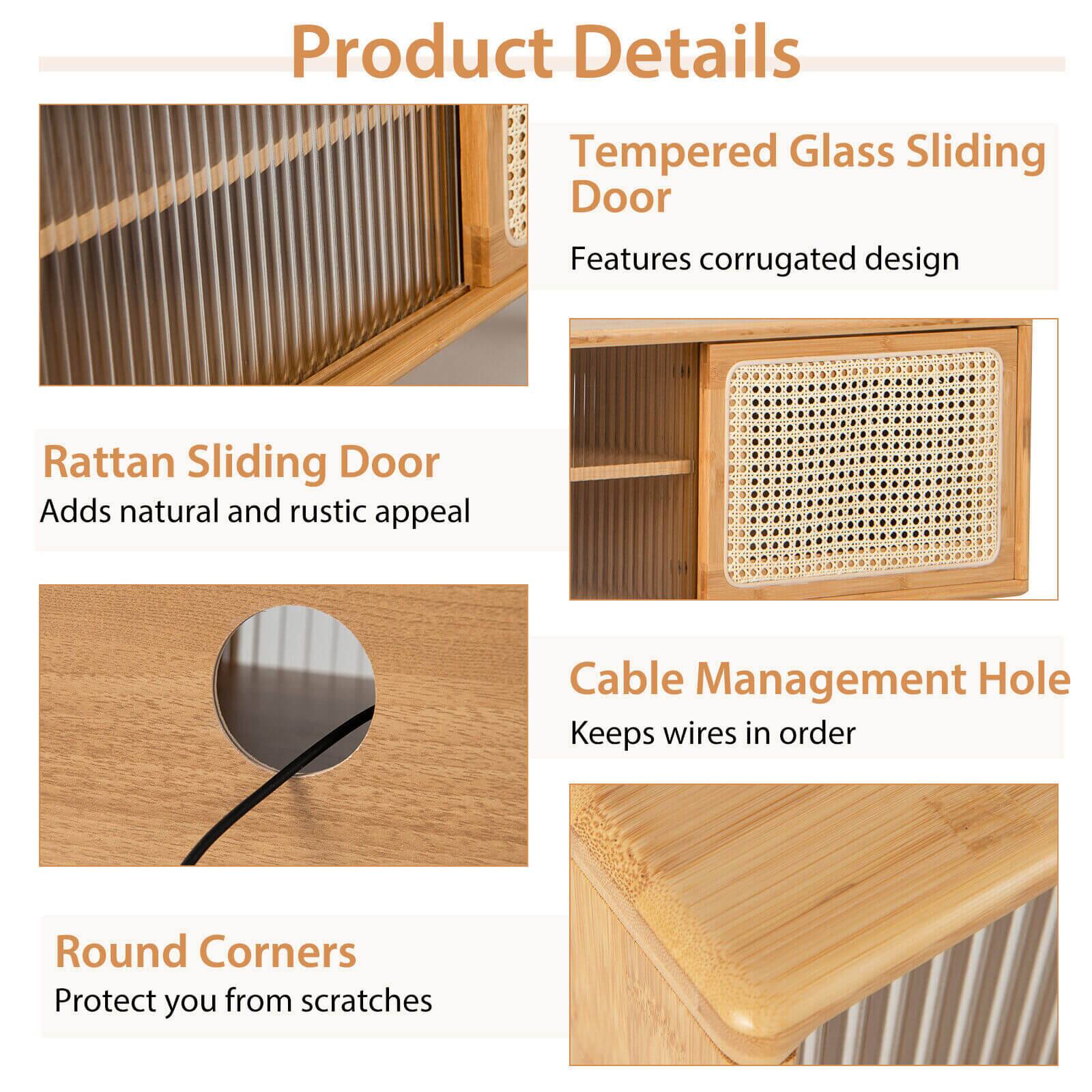 Product Details

Tempered Glass Sliding Door
Features corrugated design

Rattan Sliding Door
Adds natural and rustic appeal

Cable Management Hole
Keeps wires in order

Round Corners
Protect you from scratches