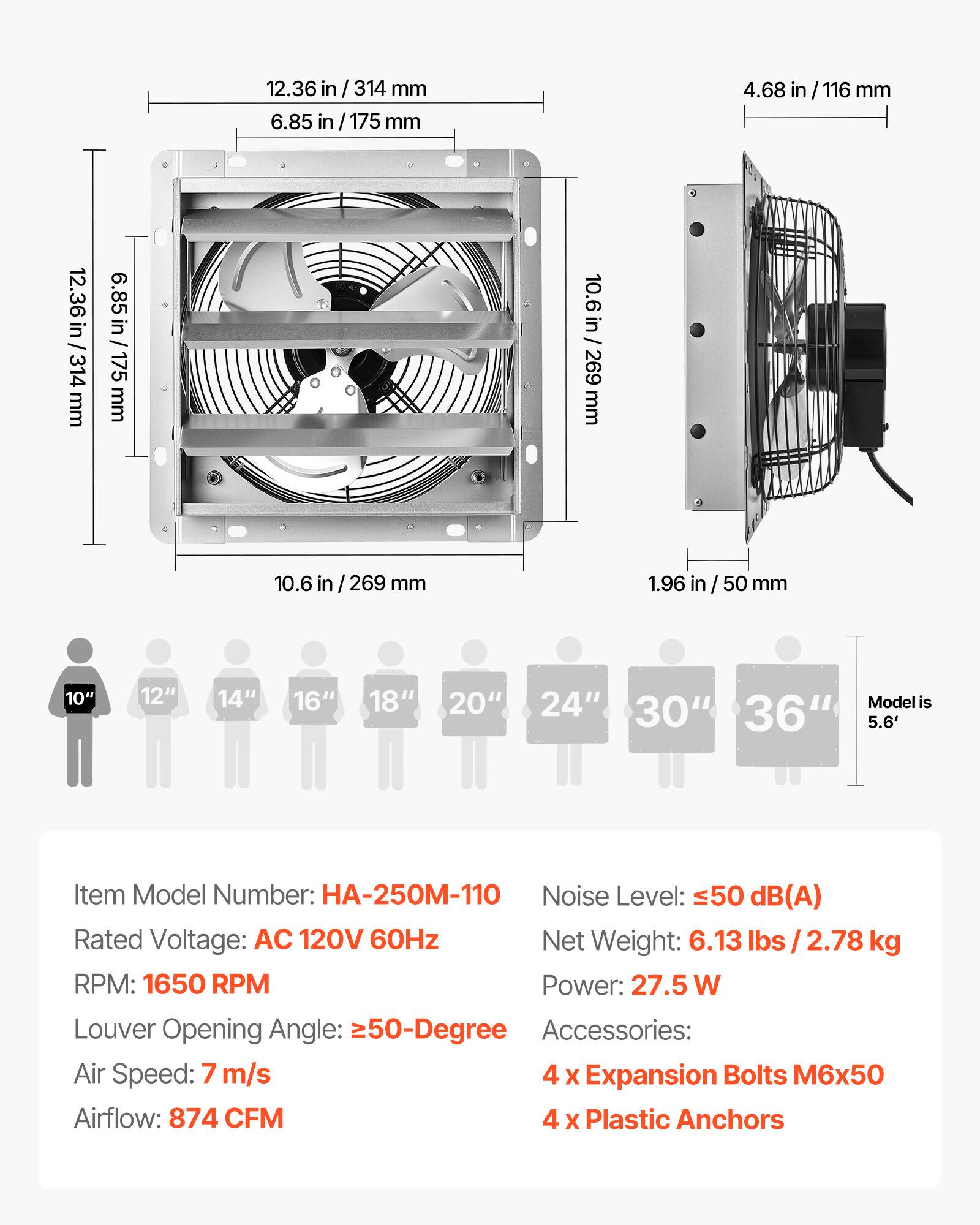12.36 in / 314 mm  
6.85 in / 175 mm  
4.68 in / 116 mm  
10.6 in / 269 mm  
1.96 in / 50 mm  

10" 12" 14" 16" 18" 20" 24" 30" 36"  
Model is 5.6'  

Item Model Number: HA-250M-110  
Rated Voltage: AC 120V 60Hz  
RPM: 1650 RPM  
Louver Opening Angle: ≥50-Degree  
Air Speed: 7 m/s  
Airflow: 874 CFM  

Noise Level: ≤50 dB(A)  
Net Weight: 6.13 lbs / 2.78 kg  
Power: 27.5 W  

Accessories:  
4 x Expansion Bolts M6x50  
4 x Plastic Anchors