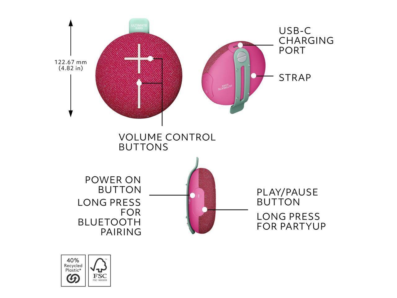 122.67 mm (4.82 in)  
ULTIMATE EARS NV  
ULTIMATE USB-C CHARGING PORT  
STRAP  
VOLUME CONTROL BUTTONS  
POWER ON BUTTON  
LONG PRESS FOR BLUETOOTH PAIRING  
PLAY/PAUSE BUTTON  
LONG PRESS FOR PARTYUP  
40% Recycled Plastic*  
FSC SC