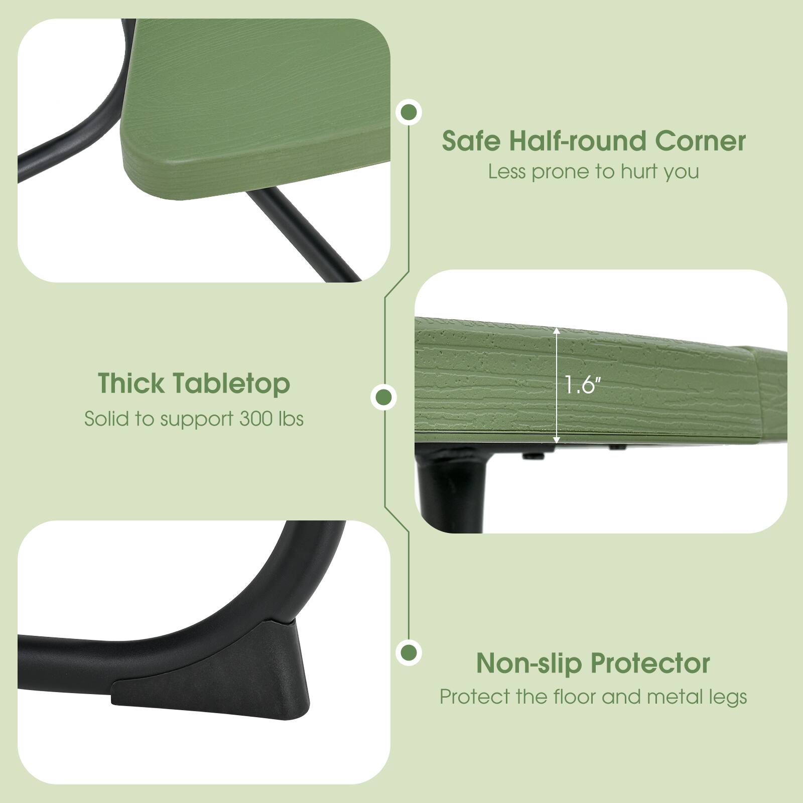 Safe Half-round Corner  
Less prone to hurt you  

Thick Tabletop  
Solid to support 300 lbs  

Non-slip Protector  
Protect the floor and metal legs