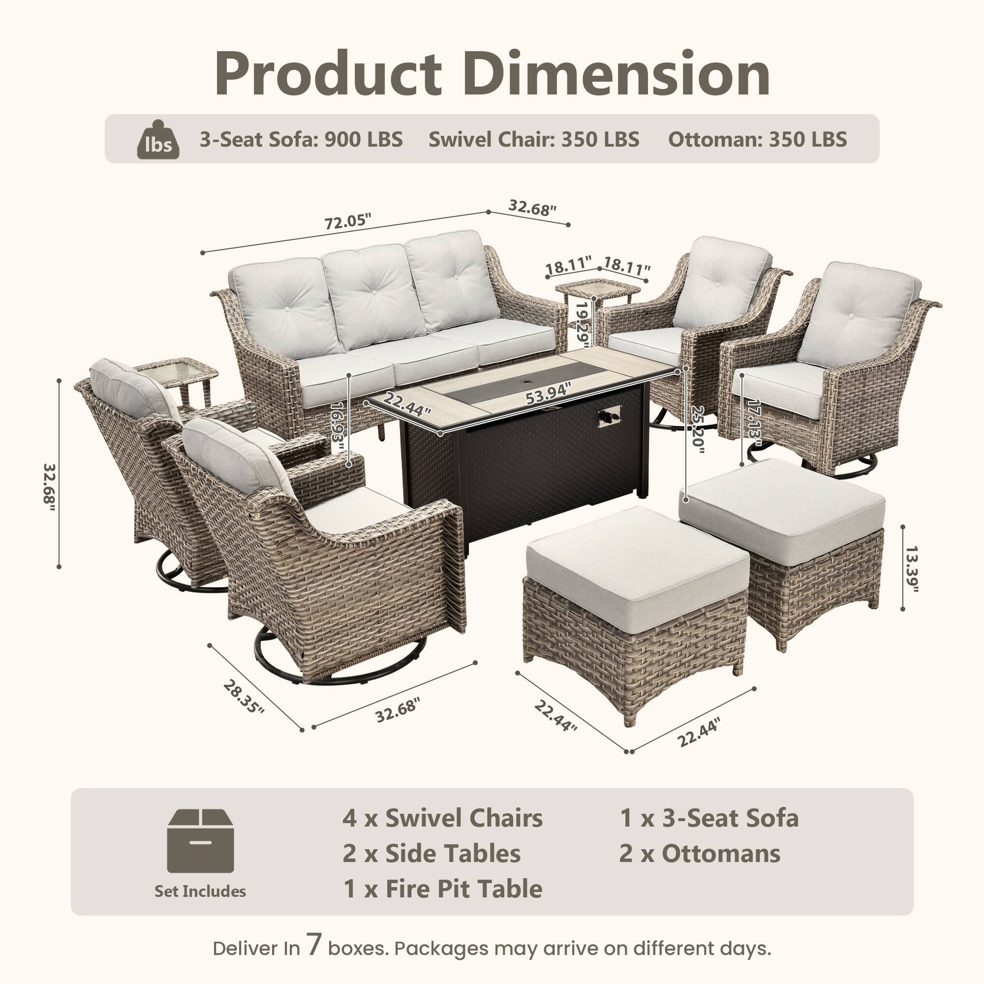 Product Dimension

lbs  
3-Seat Sofa: 900 LBS  
Swivel Chair: 350 LBS  
Ottoman: 350 LBS  

72.05"  
32.68"  
32.68"  
19.29"  
53.94"  
17.13"  
13.39"  
28.35"  
32.68"  
22.44"  
22.44"  

Set Includes  
4 x Swivel Chairs  
2 x Side Tables  
1 x Fire Pit Table  
1 x 3-Seat Sofa  
2 x Ottomans  

Deliver In 7 boxes. Packages may arrive on different days.