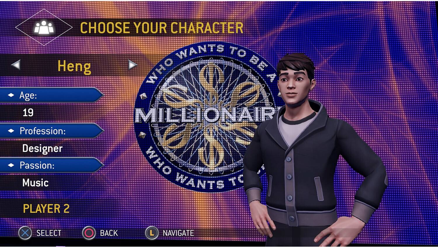 CHOOSE YOUR CHARACTER

Heng

Age: 19

Profession: Designer

Passion: Music

PLAYER 2

WHO WANTS TO BE A MILLIONAIRE

SELECT BACK NAVIGATE