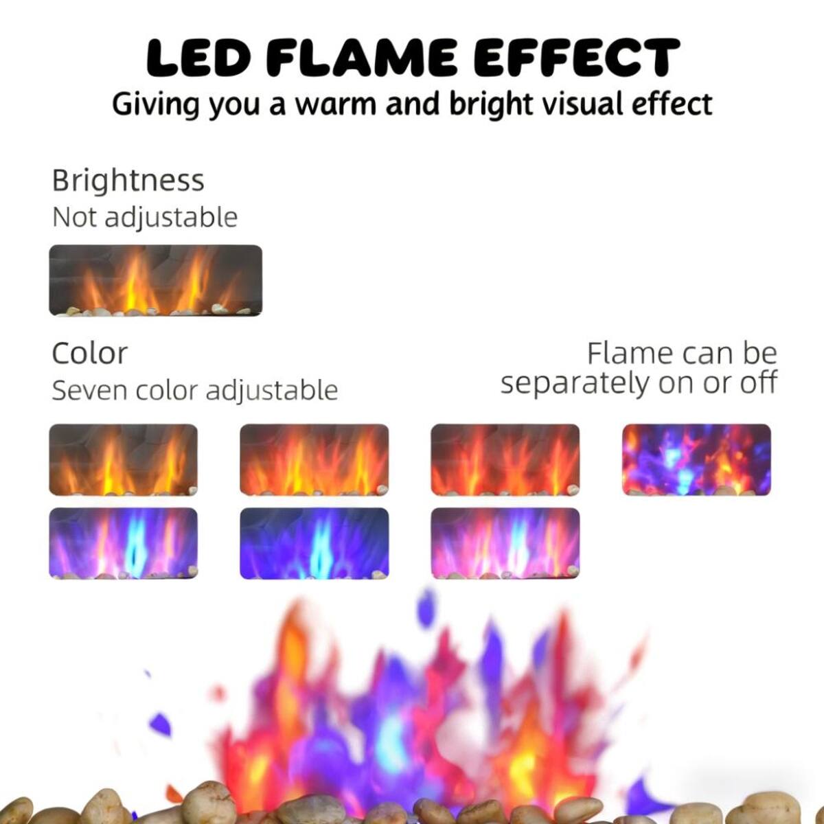 LED FLAME EFFECT  
Giving you a warm and bright visual effect

Brightness  
Not adjustable

Color  
Seven color adjustable

Flame can be separately on or off
