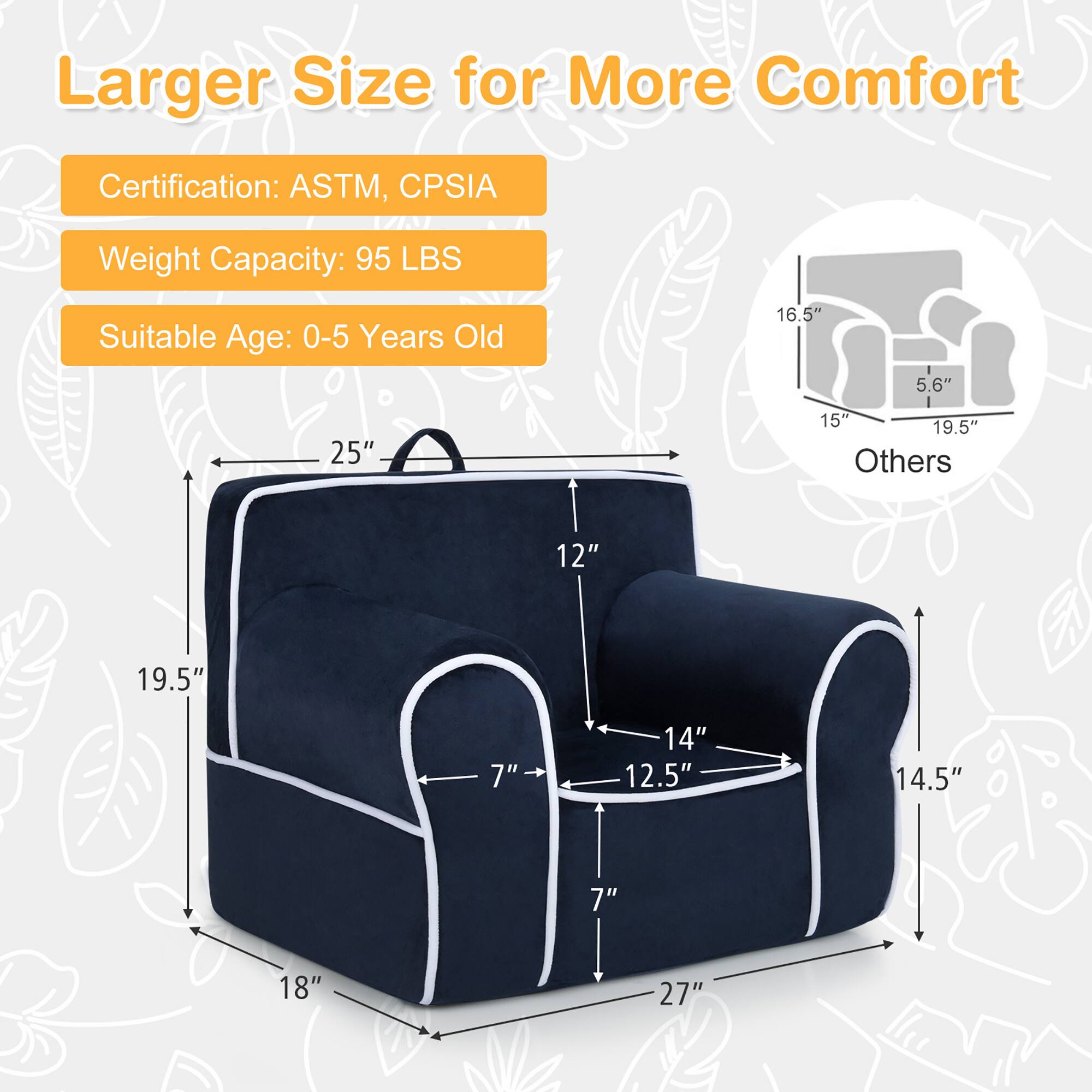 Larger Size for More Comfort

Certification: ASTM, CPSIA  
Weight Capacity: 95 LBS  
Suitable Age: 0-5 Years Old  

Dimensions:  
- 25" (height)  
- 19.5" (width)  
- 18" (depth)  
- 12" (seat height)  
- 14" (seat width)  
- 12.5" (seat depth)  
- 7" (armrest height)  
- 14.5" (armrest width)  
- 27" (overall length)  

Others:  
- 16.5" (height)  
- 5.6" (depth)  
- 15" (width)  
- 19.5" (depth)