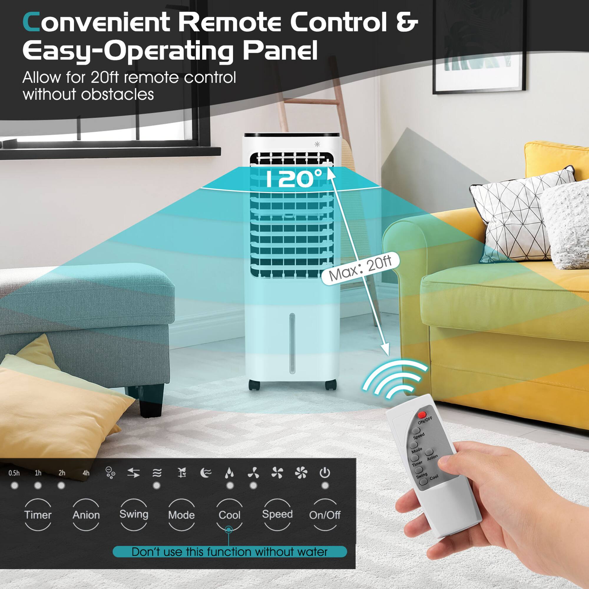 Convenient Remote Control & Easy-Operating Panel  
Allow for 20ft remote control without obstacles  

120°  
Max: 20ft  

Timer  
Anion  
Swing  
Mode  
Cool  
Speed  
On/Off  

Don't use this function without water