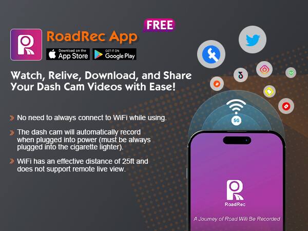 FREE RoadRec App

Download on the App Store Google Play

Watch, Relive, Download, and Share Your Dash Cam Videos with Ease!

- No need to always connect to WiFi while using.
- The dash cam will automatically record when plugged into power (must be always plugged into the cigarette lighter).
- WiFi has an effective distance of 25ft and does not support remote live view.

A Journey of Road Will Be Recorded