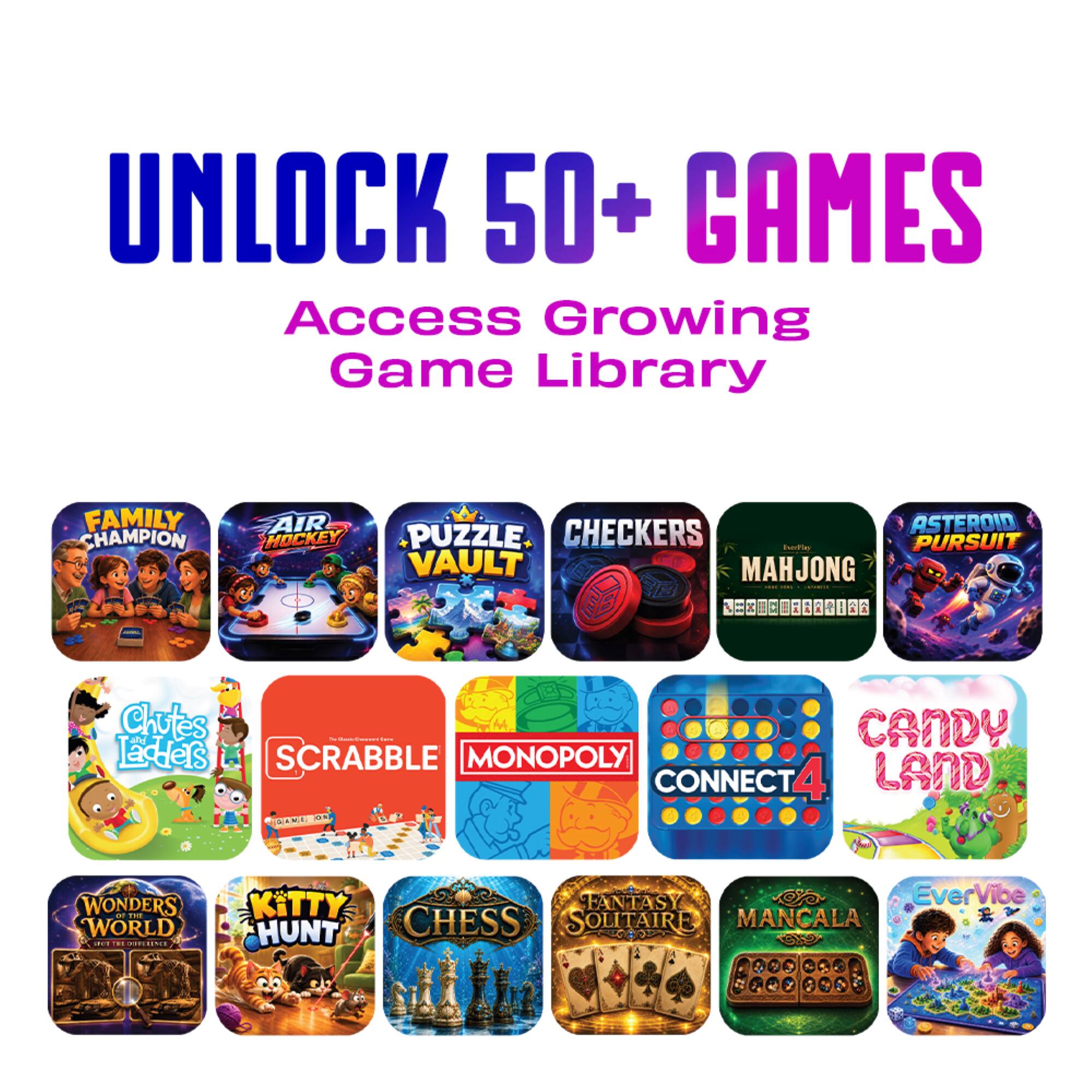 UNLOCK 50+ GAMES  
Access Growing Game Library

FAMILY CHAMPION  
AIR HOCKEY  
PUZZLE VAULT  
CHECKERS  
MAHJONG  
Pursuit  
Chutes & Ladders  
SCRABBLE  
MONOPOLY  
CONNECT 4  
CANDY LAND  
WONDERS AT THE WORLD  
FANTASY SOLITAIRE  
KITTY HUNT  
CHESS  
MANCALA  
EverVibe