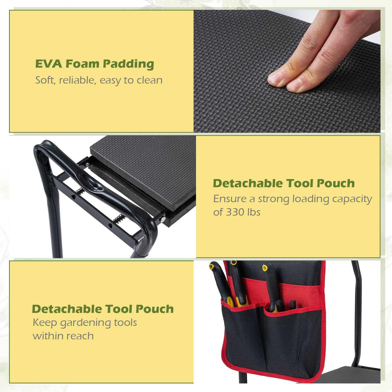 EVA Foam Padding  
Soft, reliable, easy to clean  

Detachable Tool Pouch  
Ensure a strong loading capacity of 330 lbs  

Detachable Tool Pouch  
Keep gardening tools within reach