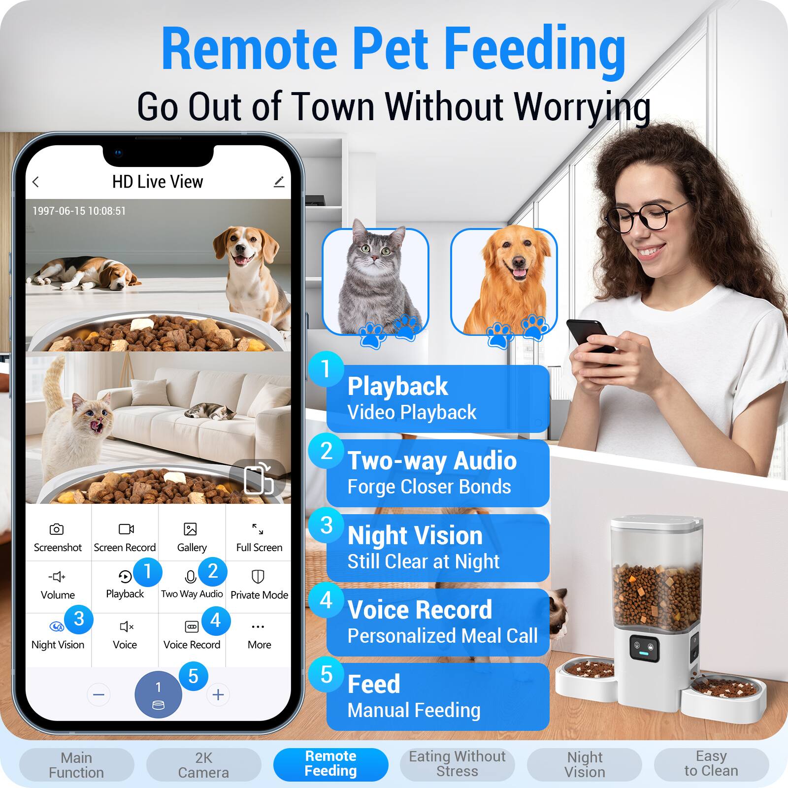 Remote Pet Feeding  
Go Out of Town Without Worrying

HD Live View  
1997-06-15 10:08:51

1. Playback  
   Video Playback

2. Two-way Audio  
   Forge Closer Bonds

3. Night Vision  
   Still Clear at Night

4. Voice Record  
   Personalized Meal Call

5. Feed  
   Manual Feeding

Main Function  
2K Camera  
Remote Feeding  
Eating Without Stress  
Night Vision  
Easy to Clean