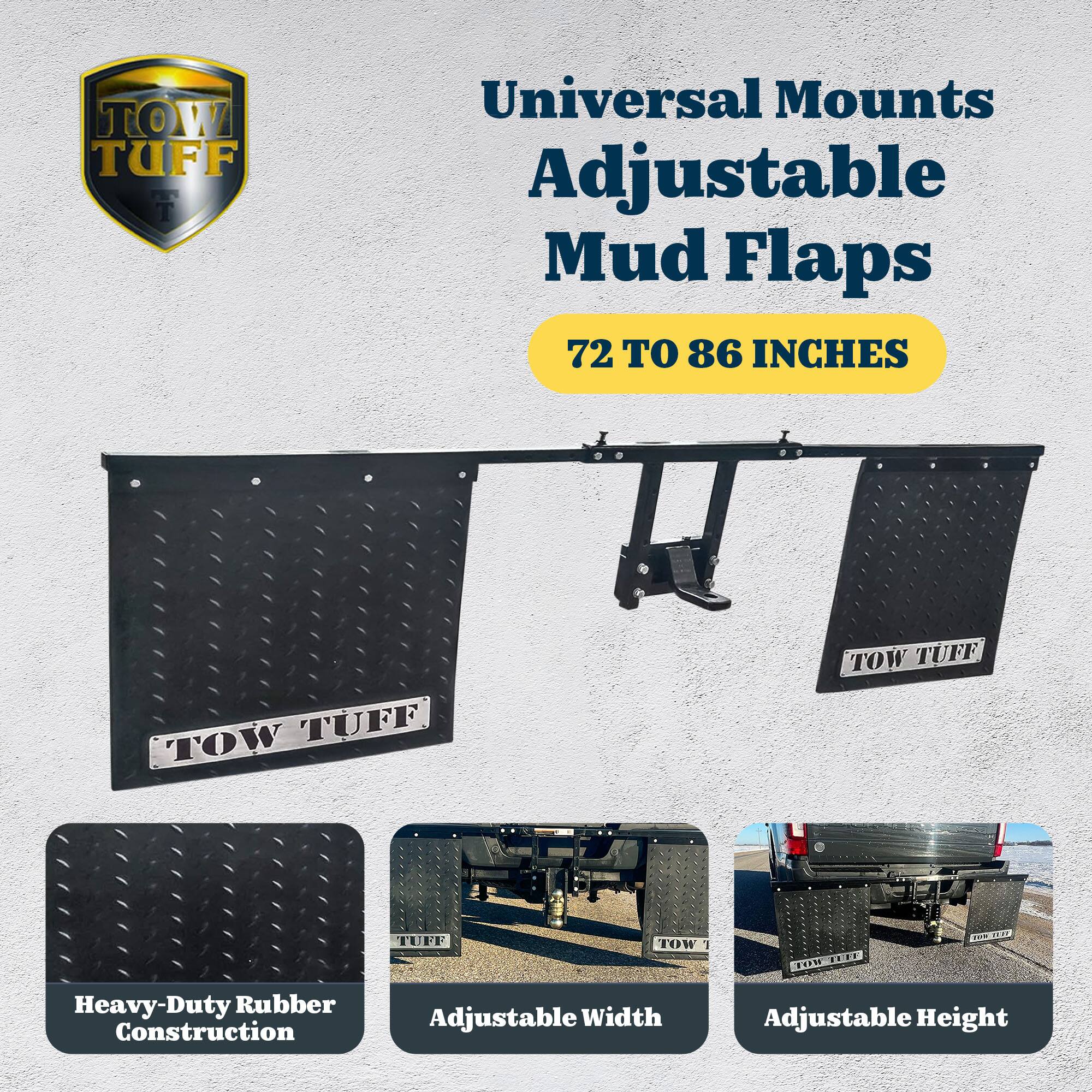 TOW TUFF Universal Mounts Adjustable Mud Flaps  
72 TO 86 INCHES  

Heavy-Duty Rubber Construction  
Adjustable Width  
Adjustable Height