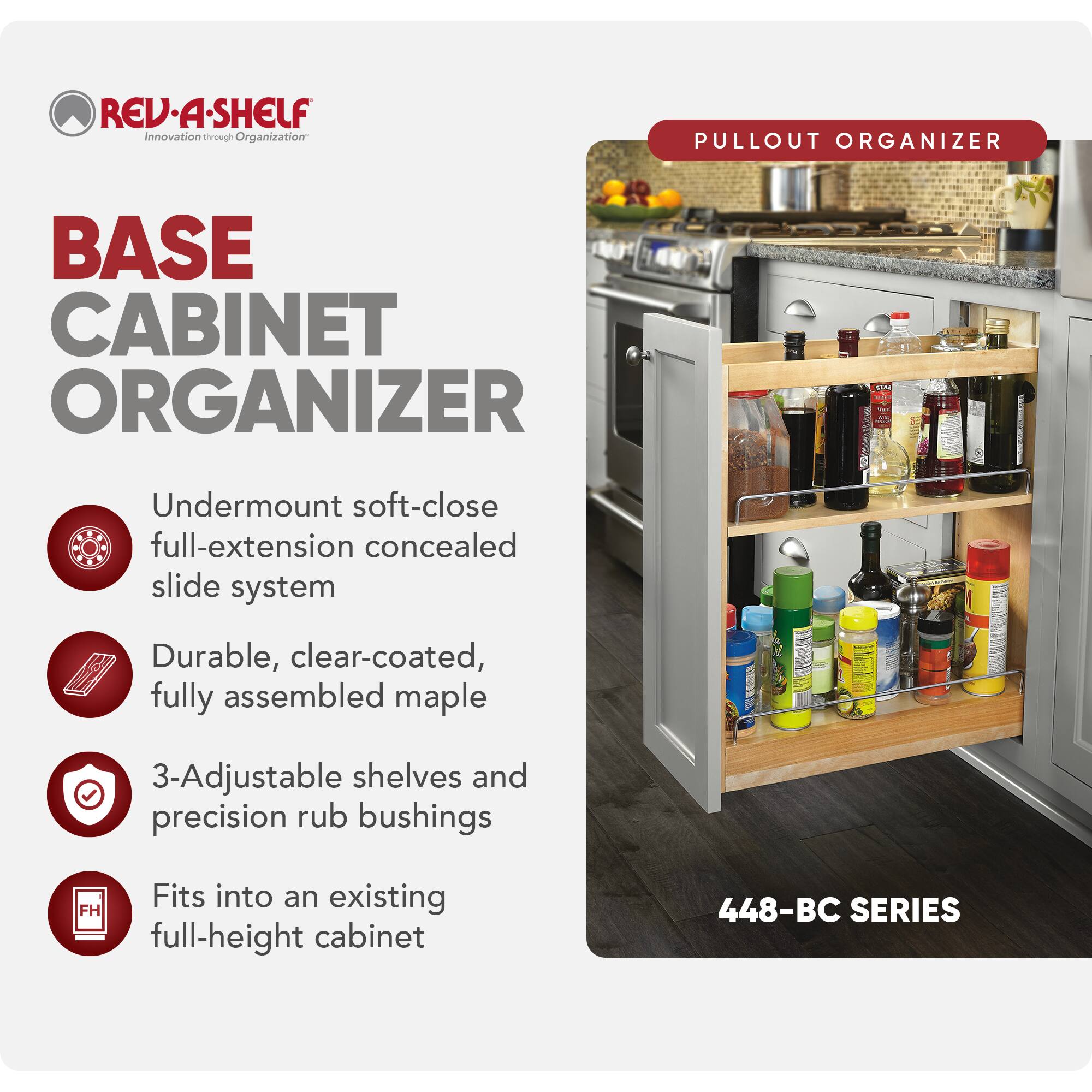 REV-A-SHELF Innovation through Organization

BASE CABINET ORGANIZER

- Undermount soft-close full-extension concealed slide system
- Durable, clear-coated, fully assembled maple
- 3-Adjustable shelves and precision rub bushings
- Fits into an existing full-height cabinet

448-BC SERIES