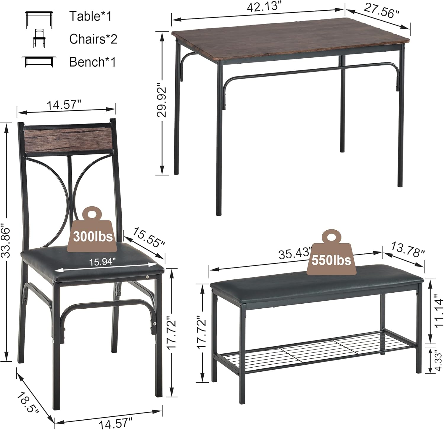 Table*1  
Chairs*2  
Bench*1  

Table:  
- Length: 42.13"  
- Width: 27.56"  
- Height: 29.92"  

Chair:  
- Seat Height: 15.55"  
- Seat Depth: 15.94"  
- Seat Width: 14.57"  
- Back Height: 17.72"  
- Back Width: 17.72"  
- Overall Height: 33.86"  
- Overall Width: 18.5"  
- Overall Depth: 14.57"  
- Weight Capacity: 300 lbs  

Bench:  
- Length: 35.43"  
- Width: 13.78"  
- Height: 11.14"  
- Weight Capacity: 550 lbs