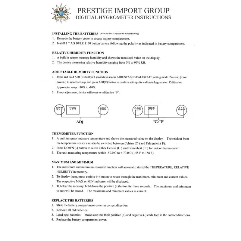 PRESTIGE IMPORT GROUP  
DIGITAL HYGROMETER INSTRUCTIONS  

**INSTALLING THE BATTERIES**  
(When it's time to replace the included battery)  
1. Remove the battery cover to access battery compartment.  
2. Install 1 x AG 10/LR 1130 button battery following the polarity as indicated in battery compartment.  

**RELATIVE HUMIDITY FUNCTION**  
1. A built-in sensor measures humidity and shows the measured value on the display.  
2. The device measures relative humidity ranging from 0% to 99% RH.  

**ADJUSTABLE HUMIDITY FUNCTION**  
1. Press and hold ADJ (C) button for 3 seconds to access ADJUSTABLE/CALIBRATE setting mode. Press up (+) or down (-) to select settings and press ADJ (C) button to confirm settings for calibrate hygrometer. Calibration hygrometer range +10% to -10%.  
2. Every adjustment, device will reset to calibration "0".  

**THEMOMETER FUNCTION**  
1. A built-in sensor measures temperature and shows the measured value on the display. The readout from the temperature sensor can also