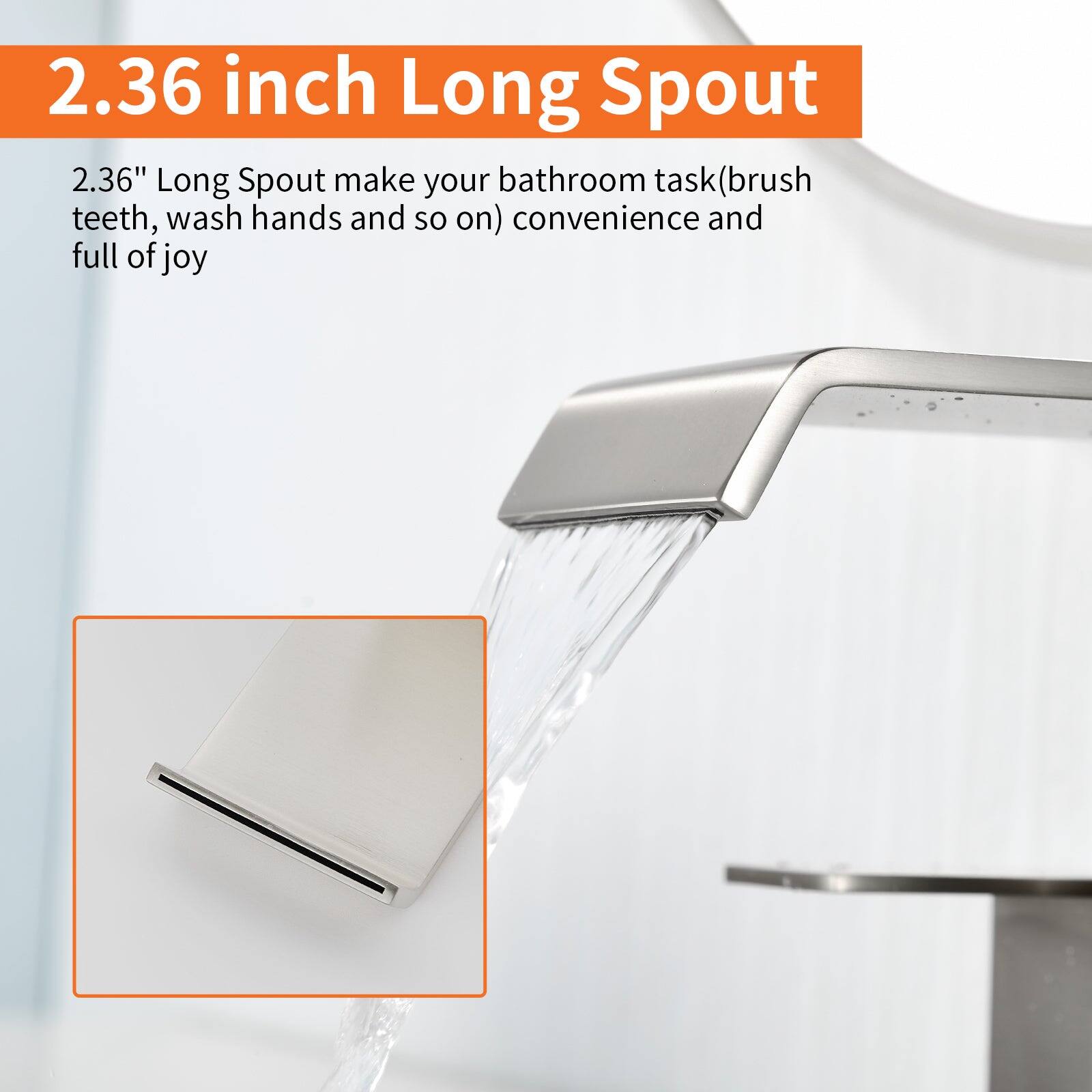 2.36 inch Long Spout

2.36" Long Spout make your bathroom task (brush teeth, wash hands and so on) convenience and full of joy