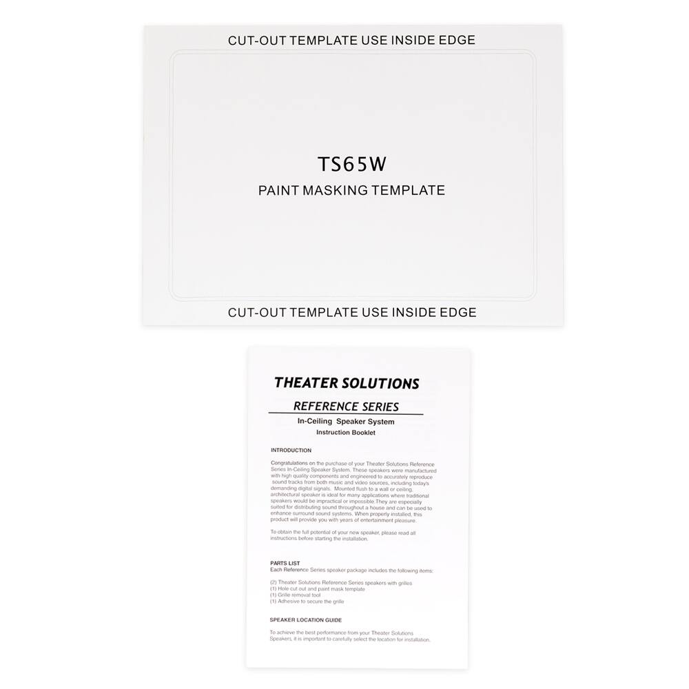 **CUT-OUT TEMPLATE USE INSIDE EDGE**

**TS65W**

**PAINT MASKING TEMPLATE**

**CUT-OUT TEMPLATE USE INSIDE EDGE**

---

**THEATER SOLUTIONS**

**REFERENCE SERIES**

**In-Ceiling Speaker System**

**Instruction Booklet**

---

**INTRODUCTION**

Congratulations on the purchase of your Theater Solutions Reference Series in-ceiling speaker system. These speakers are manufactured with high-quality components and engineered to accurately reproduce demanding digital signals. Mounted flush to a wall or ceiling, they are especially suited to distributing sound throughout a house and enhancing surround sound systems in any property. This product will provide you with years of entertainment pleasure.

To obtain the full potential of your Theater Solutions Reference Series speakers, please read all instructions before starting the installation.

---

**PARTS LIST**

The Theater Solutions Reference Series speaker package includes the following items:

1. (1) Theater Solutions Reference Series in-ceiling speaker
2. (1) Hole-out cut-out paint mask
3. (1) Grill removal tool

---

**SPEAKER LOCATION GUIDE**

To achieve the best performance from your Theater Solutions Reference Series speakers, it is important to carefully select the location for installation.