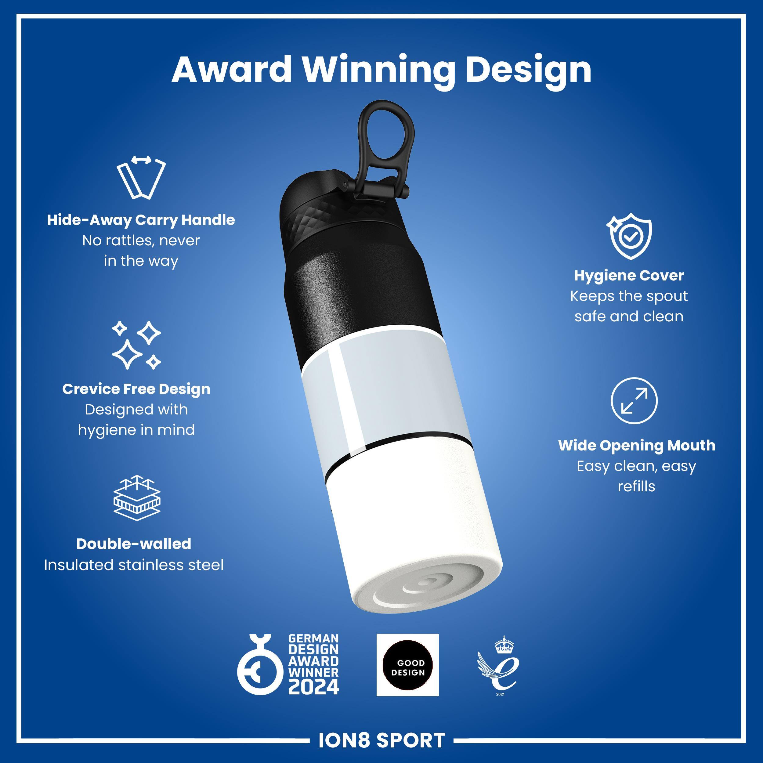 Award Winning Design

- Hide-Away Carry Handle
  - No rattles, never in the way

- Hygiene Cover
  - Keeps the spout safe and clean

- Crevice Free Design
  - Designed with hygiene in mind

- Wide Opening Mouth
  - Easy clean, easy refills

- Double-walled Insulated stainless steel

GERMAN DESIGN AWARD WINNER 2024

GOOD DESIGN

ION8 SPORT