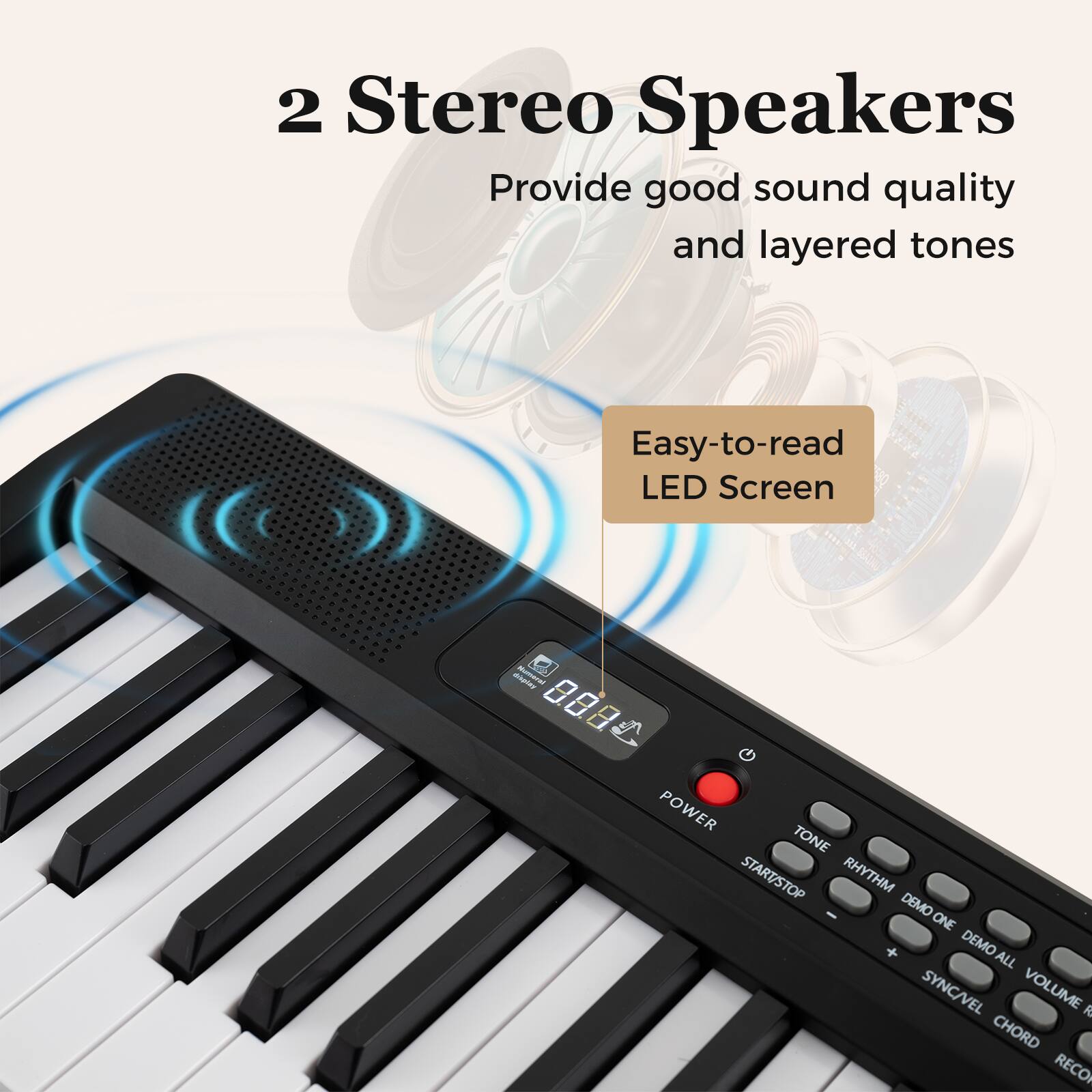 2 Stereo Speakers  
Provide good sound quality and layered tones  

Easy-to-read LED Screen  

VOLUME  
POWER  
TONE  
START/STOP  
RHYTHM  
DEMO ONE  
DEMO ALL  
SYNC/VEL  
VOLUME  
CHORD  
RECORD
