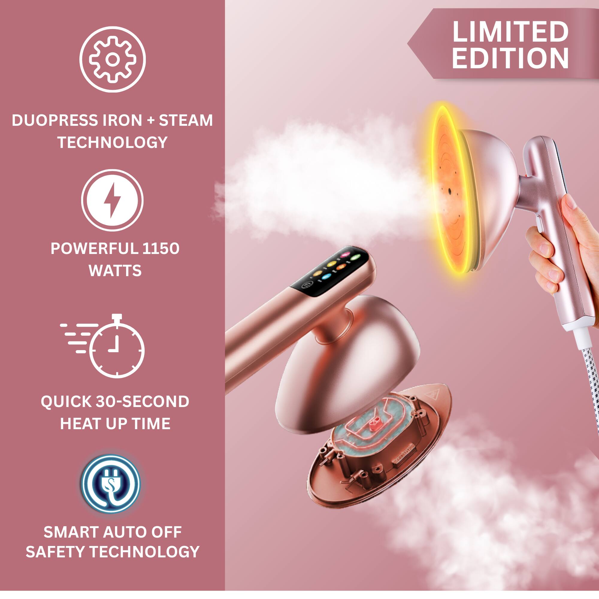LIMITED EDITION

DUOPRESS IRON + STEAM TECHNOLOGY

POWERFUL 1150 WATTS

QUICK 30-SECOND HEAT UP TIME

SMART AUTO OFF SAFETY TECHNOLOGY