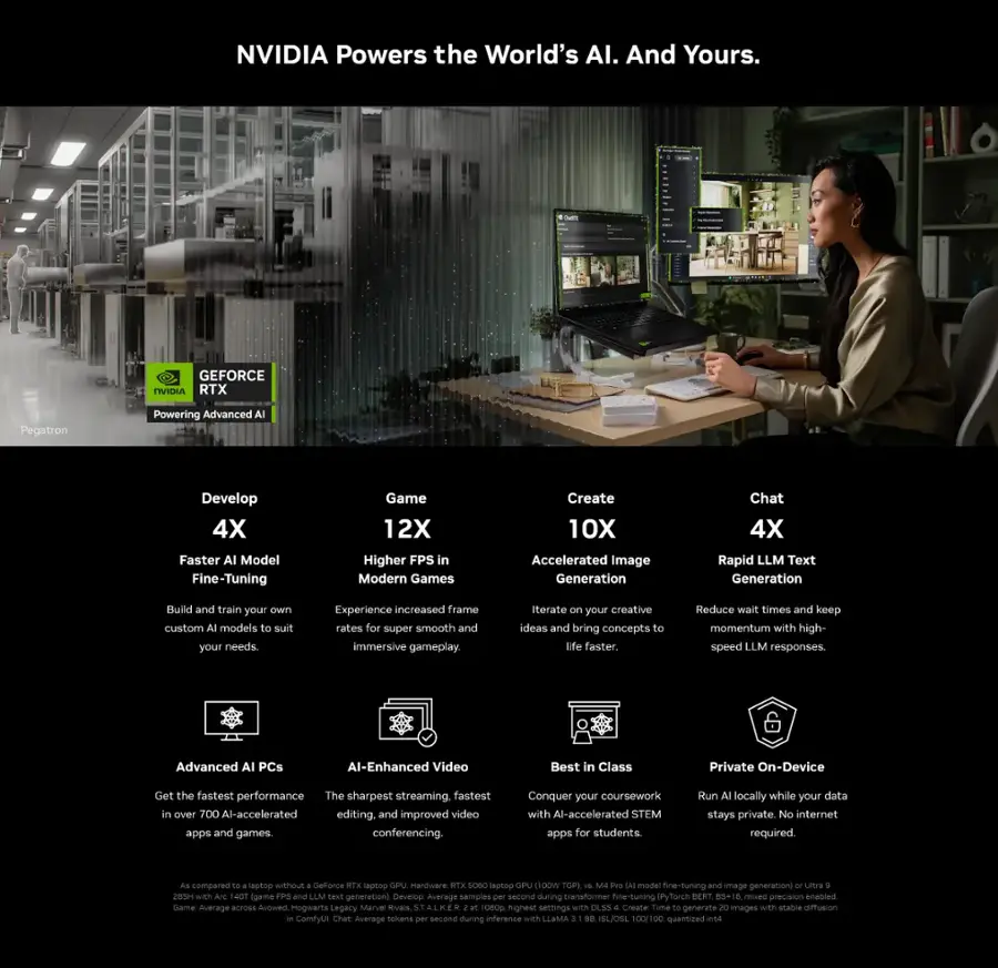 NVIDIA Powers the World's AI. And Yours.

GEFORCE RTX Pegatron Powering Advanced AI

- **Develop 4X Faster AI Model Fine-Tuning**
  - Build and train your own custom models to suit your needs.

- **Game 12X Higher FPS in Modern Games**
  - Experience increased frame rates for super smooth and immersive gameplay.

- **Create 10X Accelerated Image Generation**
  - Iterate your creative ideas and bring concepts to life faster.

- **Chat 4X Rapid LLM Text Generation**
  - Reduce wait times and keep momentum with high-speed LLM responses.

- **Advanced AI PCs**
  - Get the fastest performance in over 700 AI-accelerated apps and games.

- **AI-Enhanced Video**
  - The sharpest streaming, fastest video editing, and improved video conferencing.

- **Best in Class**
  - Conquer your coursework with AI-accelerated STEM apps for students.

- **Private On-Device**
  - Run AI locally while your data stays private. No internet required.

GEFORCE RTX Laptop GPU Hardware
- RTX 5000 series with 28GB H200 (AI fine-tuning and image generation)
- Ultra 285H