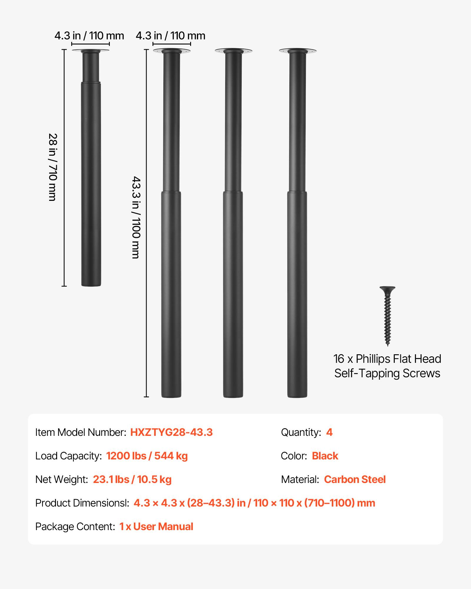 4.3 in / 110 mm  
4.3 in / 110 mm  
28 in / 710 mm  
43.3 in / 1100 mm  

16 x Phillips Flat Head Self-Tapping Screws  

Item Model Number: HXZTYG28-43.3  
Quantity: 4  
Load Capacity: 1200 lbs / 544 kg  
Color: Black  
Net Weight: 23.1 lbs / 10.5 kg  
Material: Carbon Steel  
Product Dimensions: 4.3 x 4.3 x (28-43.3) in / 110 x 110 x (710-1100) mm  
Package Content: 1x User Manual