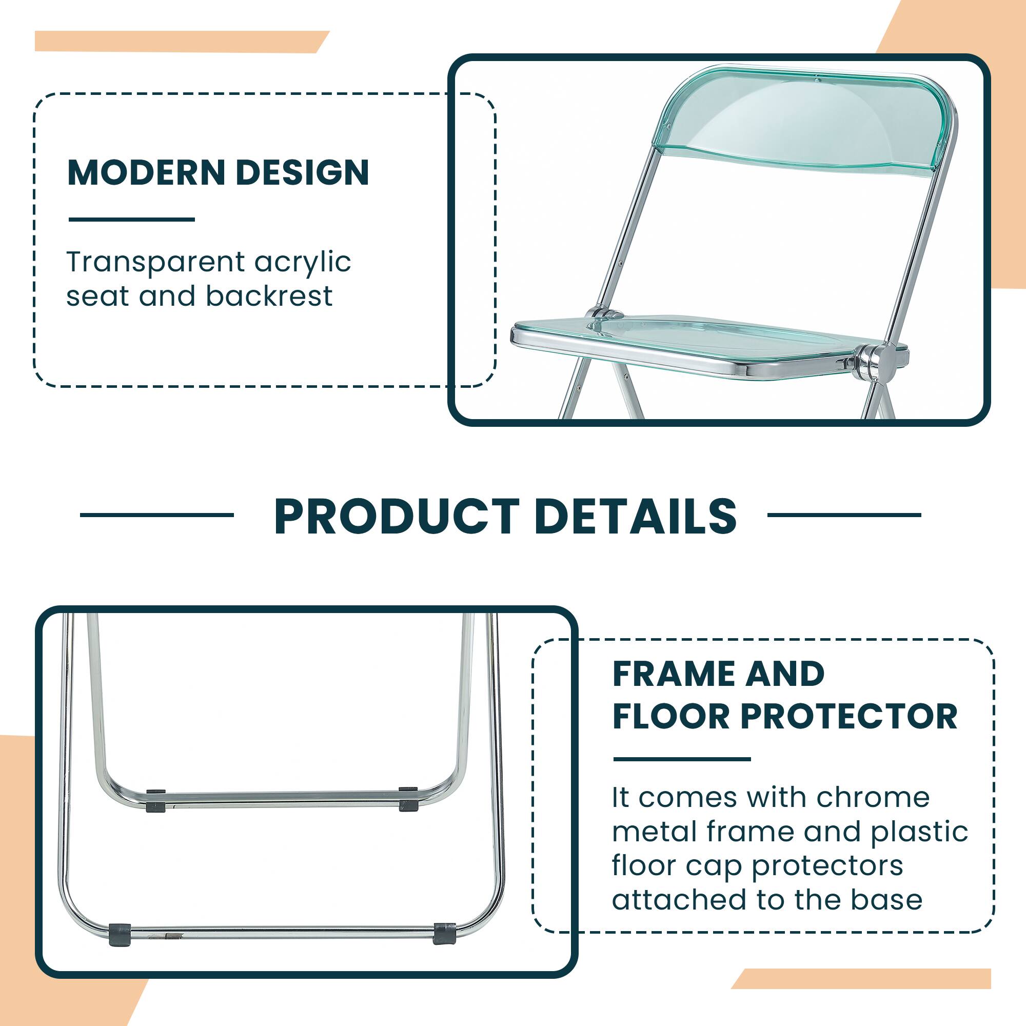 MODERN DESIGN  
Transparent acrylic seat and backrest  

PRODUCT DETAILS  

FRAME AND FLOOR PROTECTOR  
It comes with chrome metal frame and plastic floor cap protectors attached to the base