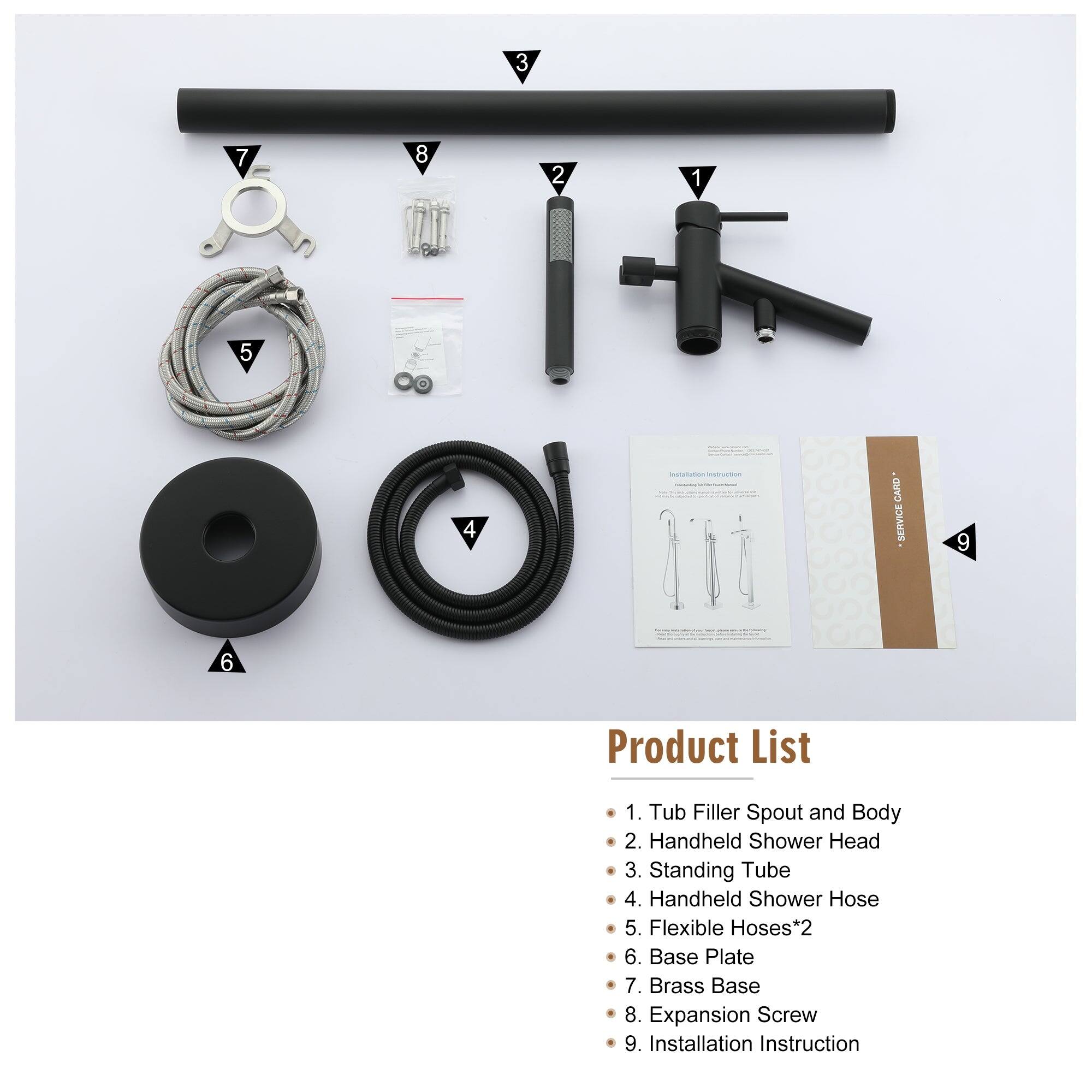 1 2 3 4 5 6 7 8 9 - - | - CARD SERVICE Product List 1. Tub Filler Spout and Body 2. Handheld Shower Head 3. Standing Tube 4. Handheld Shower Hose 5. Flexible Hoses*2 6. Base Plate 7. Brass Base 8. Expansion Screw 9. Installation Instruction