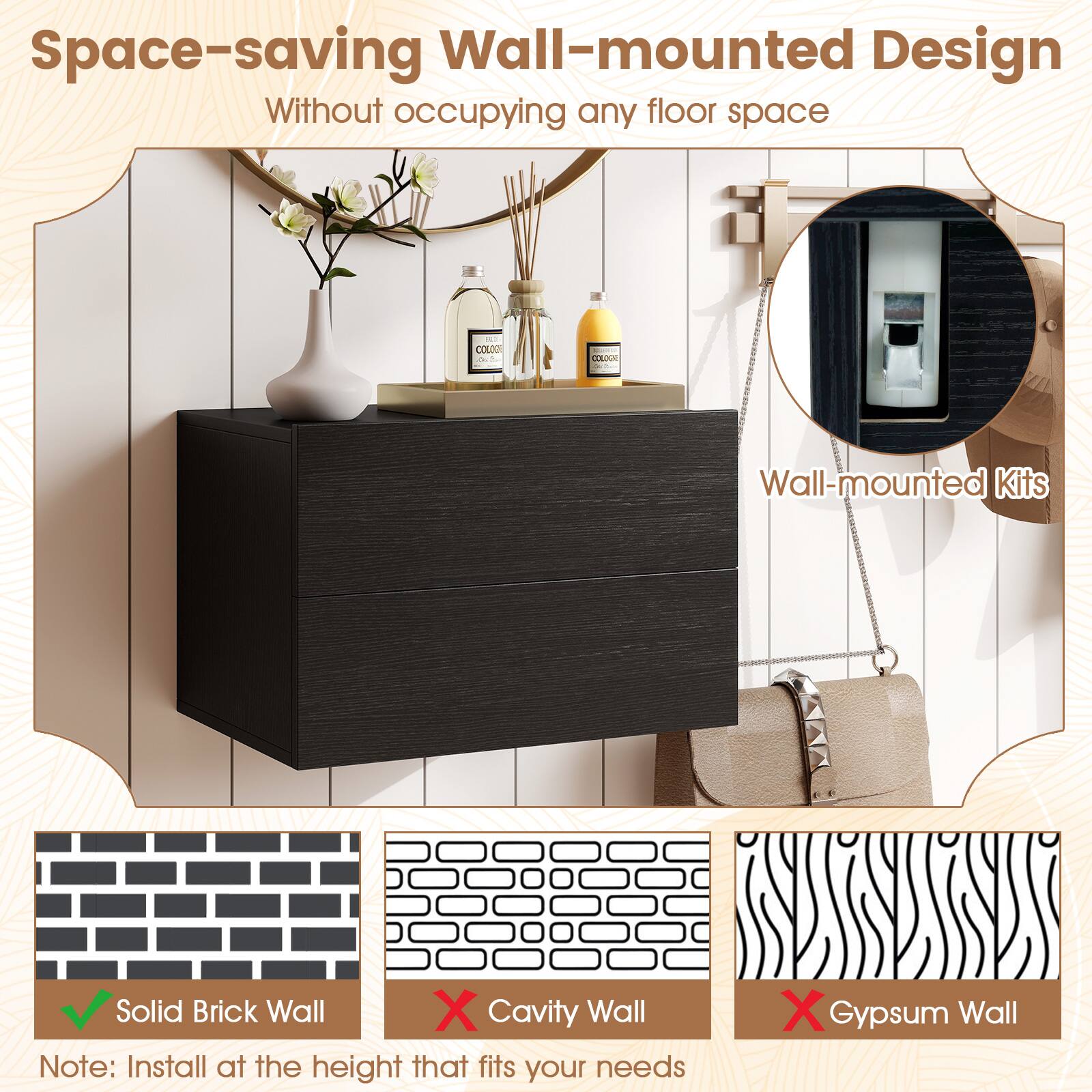 Space-saving Wall-mounted Design  
Without occupying any floor space  

Wall-mounted Kits  

Solid Brick Wall  
Cavity Wall  
Gypsum Wall  

Note: Install at the height that fits your needs