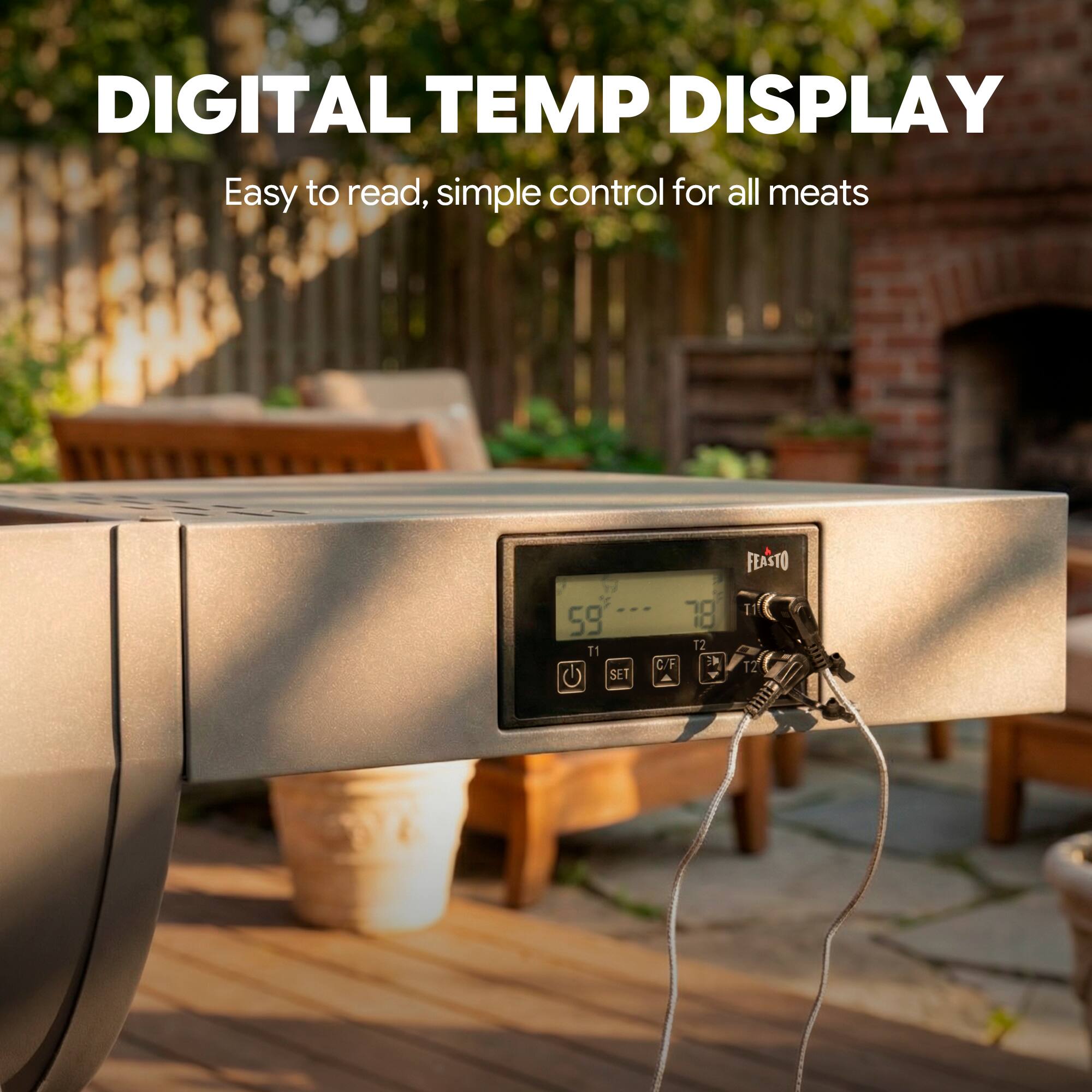 DIGITAL TEMP DISPLAY  
Easy to read, simple control for all meats  

59 T1  
SET  
78 T2  
C/F  
FEASTO  
T1  
T2