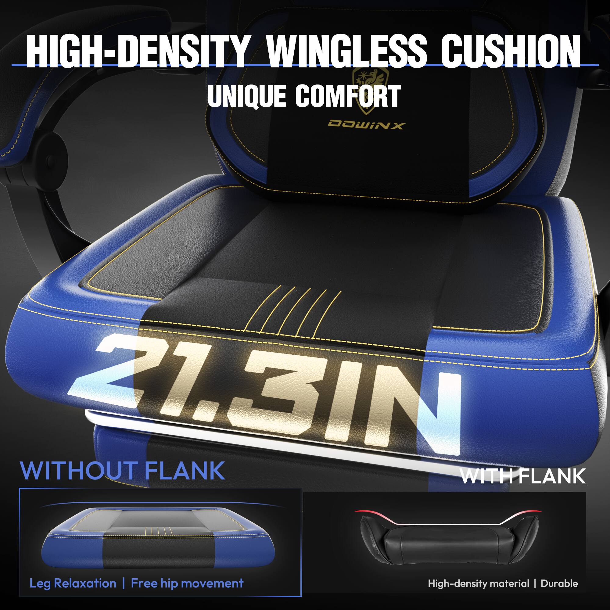 HIGH-DENSITY WINGLESS CUSHION  
UNIQUE COMFORT  
DOWINX  

21.3IN  

WITHOUT FLANK  
WITH FLANK  

Leg Relaxation | Free hip movement  
High-density material | Durable