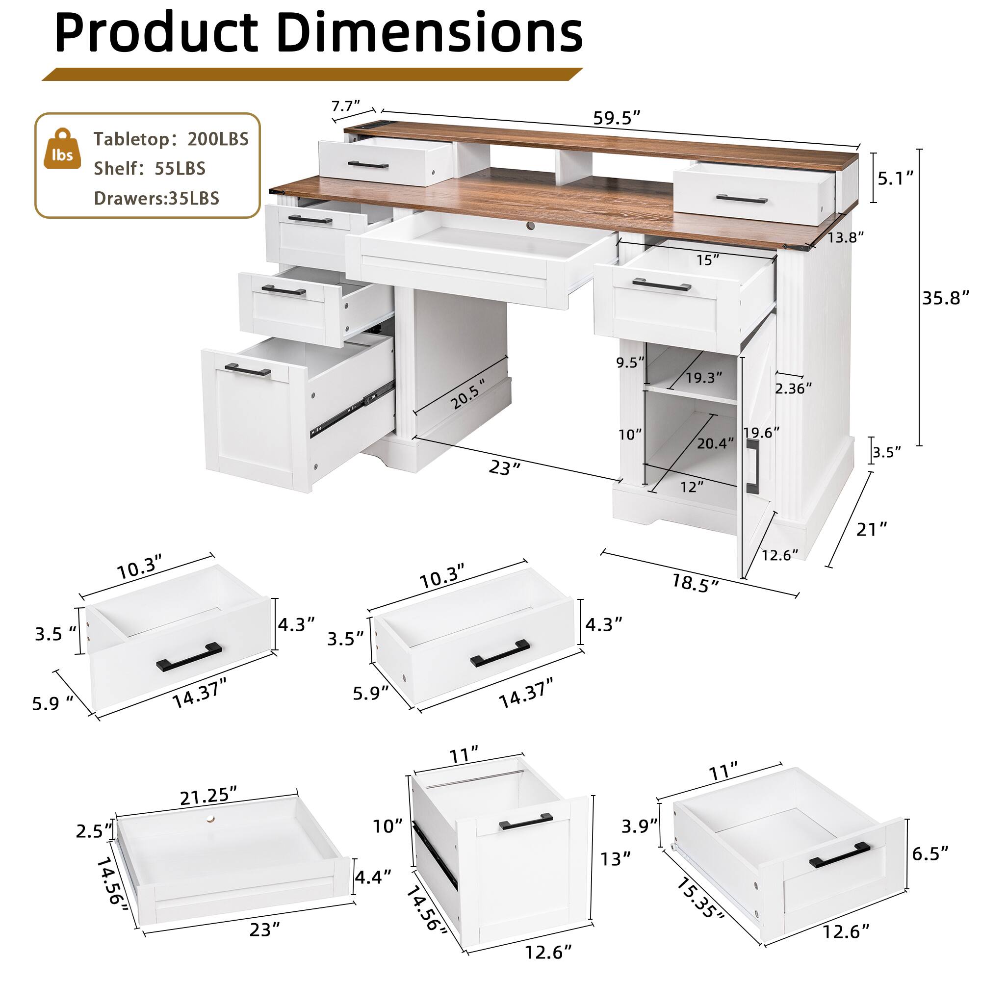Product Dimensions  
Tabletop: 200LBS  
Shelf: 55LBS  
Drawers: 35LBS  

- 7.7"  
- 59.5"  
- 5.1"  
- 15"  
- 13.8"  
- 35.8"  
- 20.5"  
- 23"  
- 9.5"  
- 10"  
- 19.3"  
- 2.36"  
- 19.6"  
- 20.4"  
- 12"  
- 3.5"  
- 3.5"  
- 10.3"  
- 4.3"  
- 3.5"  
- 10.3"  
- 4.3"  
- 18.5"  
- 12.6"  
- 21"  
- 5.9"  
- 14.37"  
- 5.9"  
- 14.37"  
- 2.5"  
- 14