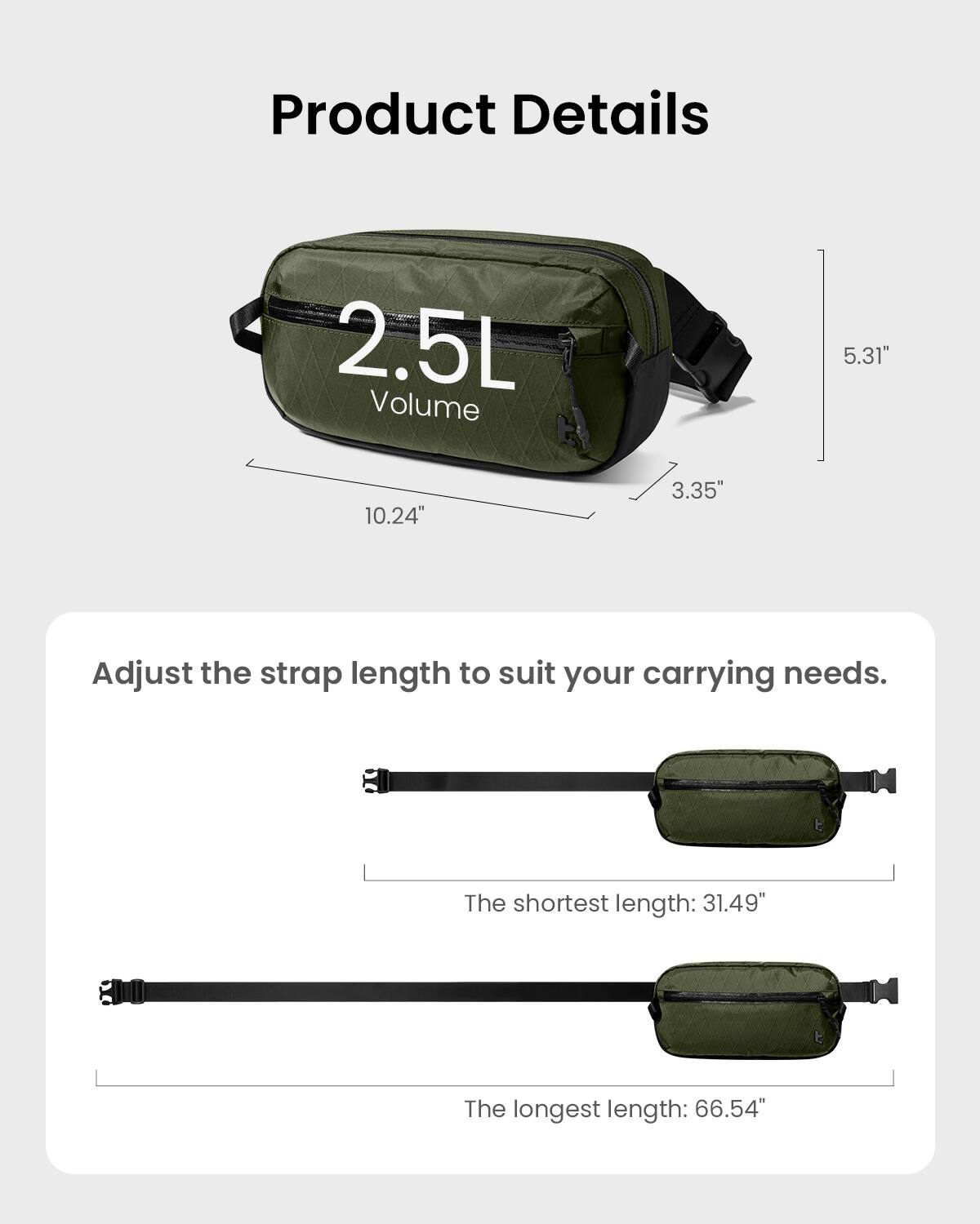 Product Details:
- 2.5L Volume
- 10.24" x 3.35" x 5.31"
- Adjust the strap length to suit your carrying needs.
- The shortest length: 31.49"
- The longest length: 66.54"
