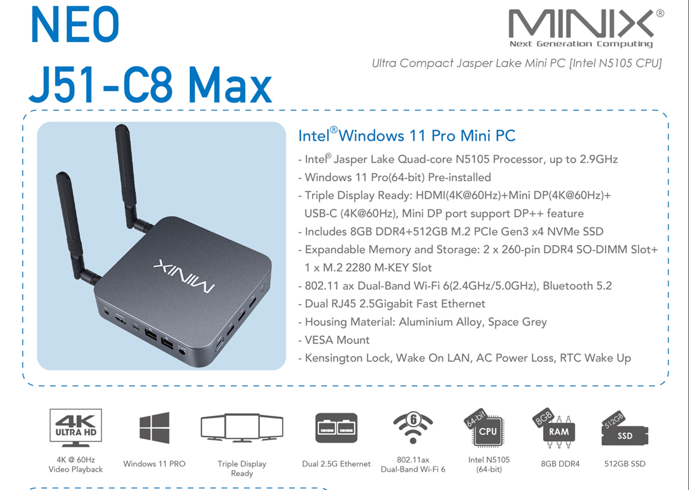 **NEO J51-C8 Max**

**MINIX**  
Next Generation Computing  
Jasper Lake Mini PC [Intel N5105 CPU]

**Ultra Compact Mini PC**  
N5105 Processor, up to 2.9GHz  
Intel® Windows 11 Pro Installed

- Intel® Jasper Lake Quad-core N5105 Processor, up to 2.9GHz
- Windows 11 Pro (64-bit) Pre-installed
- Triple Display Ready: HDMI (4K@60Hz) + Mini DP (4K@60Hz) + USB-C (4K@60Hz), Mini DP port support DP++ feature
- Includes 8GB DDR4 + 512GB M.2 PCIe Gen3 x4 NVMe SSD
- Expandable Memory and Storage: 2 x 260-pin DDR4 SO-DIMM Slot + 1 x M.2 2280 M-KEY Slot
- 802.11 ax Dual-Band Wi-Fi 6 (2.4GHz/5.0GHz), Bluetooth 5.2
- Dual RJ45 2.5Gigabit Fast Ethernet