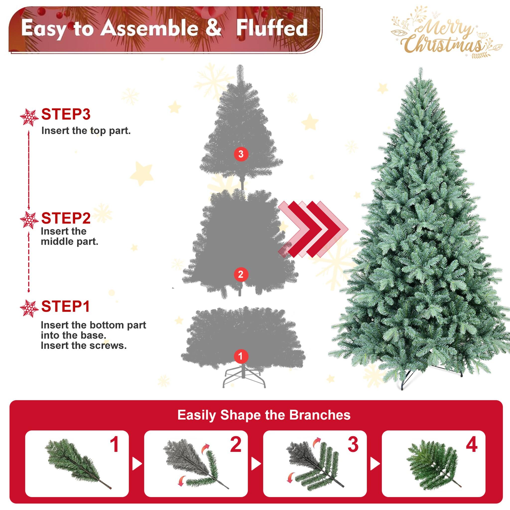 Easy to Assemble & Fluffed  
Merry Christmas  

STEP 1: Insert the bottom part into the base. Insert the screws.  
STEP 2: Insert the middle part.  
STEP 3: Insert the top part.  

Easily Shape the Branches  
1  
2  
3  
4