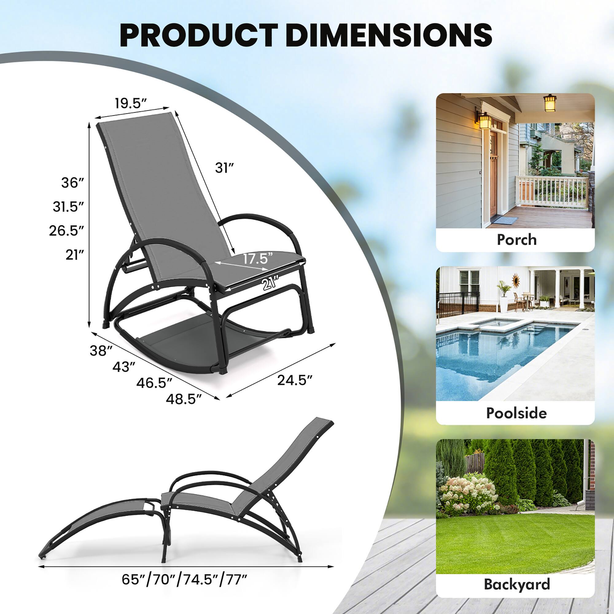 PRODUCT DIMENSIONS

Porch
- 19.5"
- 36"
- 31"
- 31.5"
- 26.5"
- 21"
- 17.5"
- 21"
- 38"
- 43"
- 46.5"
- 48.5"
- 24.5"

Poolside
- 65"/70"/74.5"/77"
- 65"

Backyard