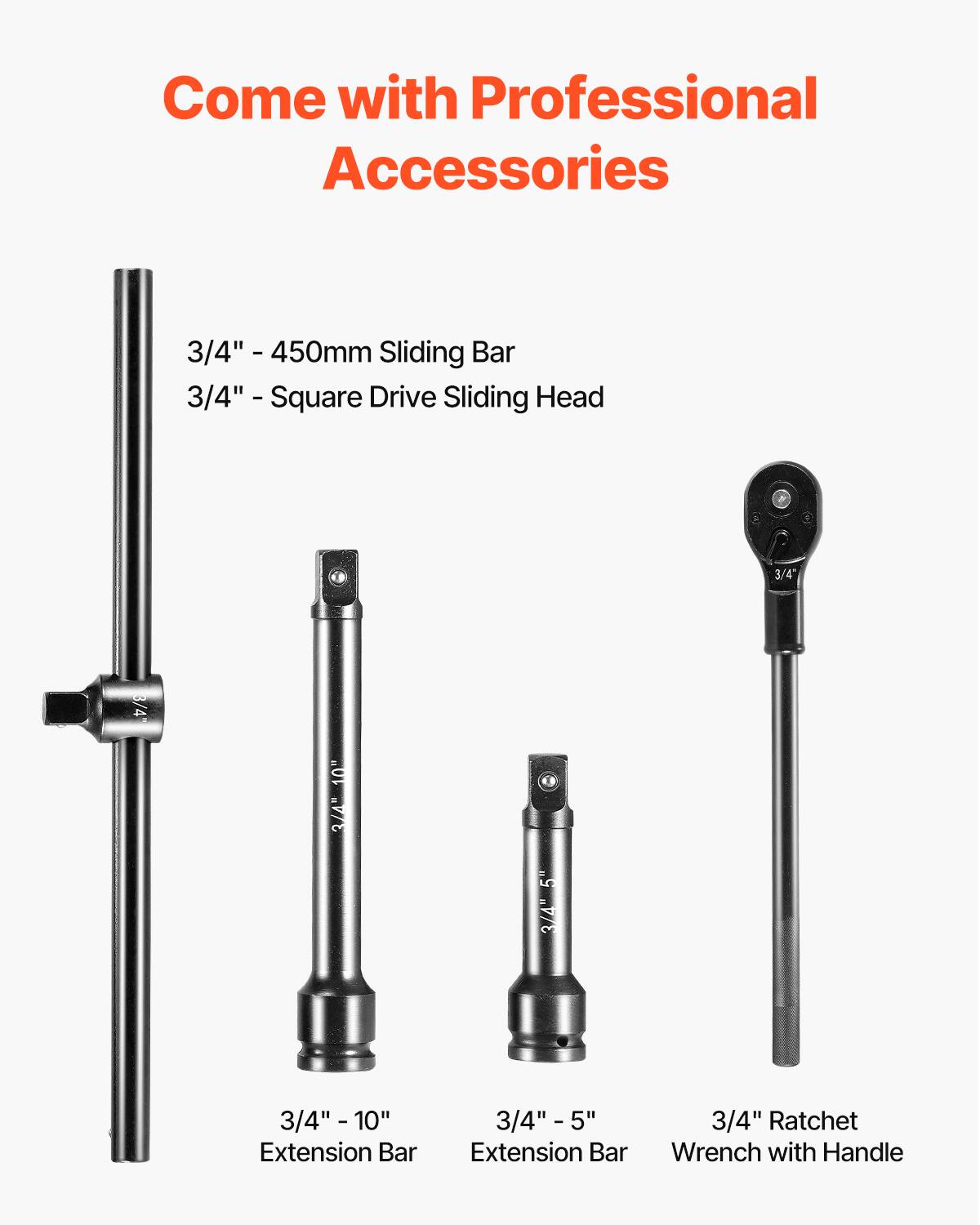Come with Professional Accessories

- 3/4" - 450mm Sliding Bar
- 3/4" - Square Drive Sliding Head
- 3/4" - 10" Extension Bar
- 3/4" - 5" Extension Bar
- 3/4" Ratchet Wrench with Handle