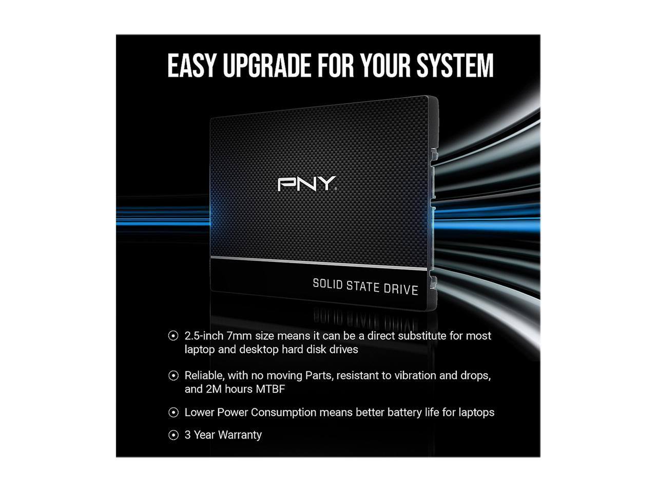 EASY UPGRADE FOR YOUR SYSTEM

PNY

SOLID STATE DRIVE

2.5-inch 7mm size means it can be a direct substitute for most laptop and desktop hard disk drives

Reliable, with no moving parts, resistant to vibration and drops, and 2M hours MTBF

Lower Power Consumption means better battery life for laptops

3 Year Warranty