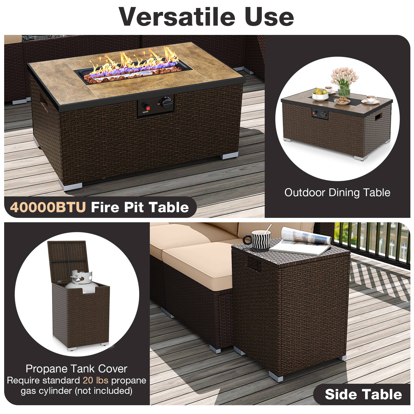 Versatile Use

40000BTU Fire Pit Table

Outdoor Dining Table

Propane Tank Cover
Require standard 20 lbs propane gas cylinder (not included)

Side Table