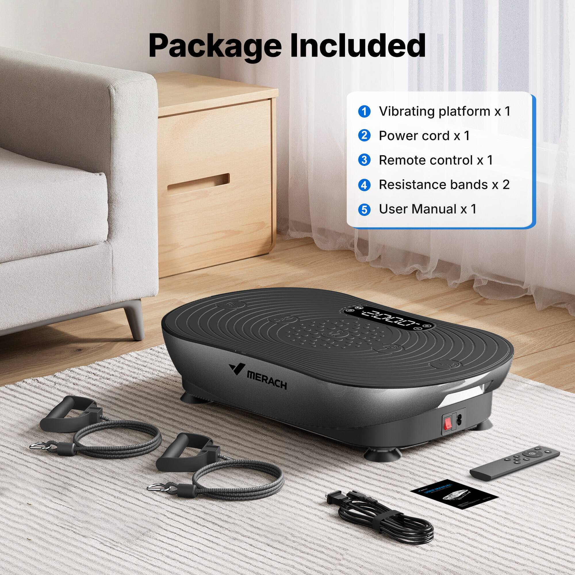 Package Included

1. Vibrating platform x 1
2. Power cord x 1
3. Remote control x 1
4. Resistance bands x 2
5. User Manual x 1

MERACH
