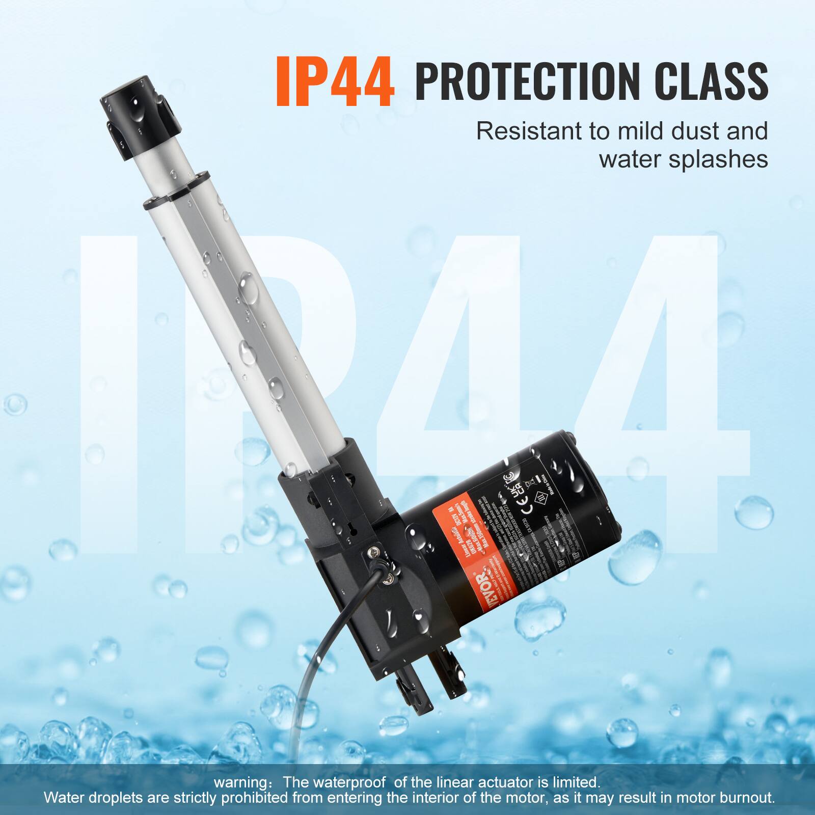 IP44 PROTECTION CLASS  
Resistant to mild dust and water splashes  

warning: The waterproof of the linear actuator is limited. Water droplets are strictly prohibited from entering the interior of the motor, as it may result in motor burnout.