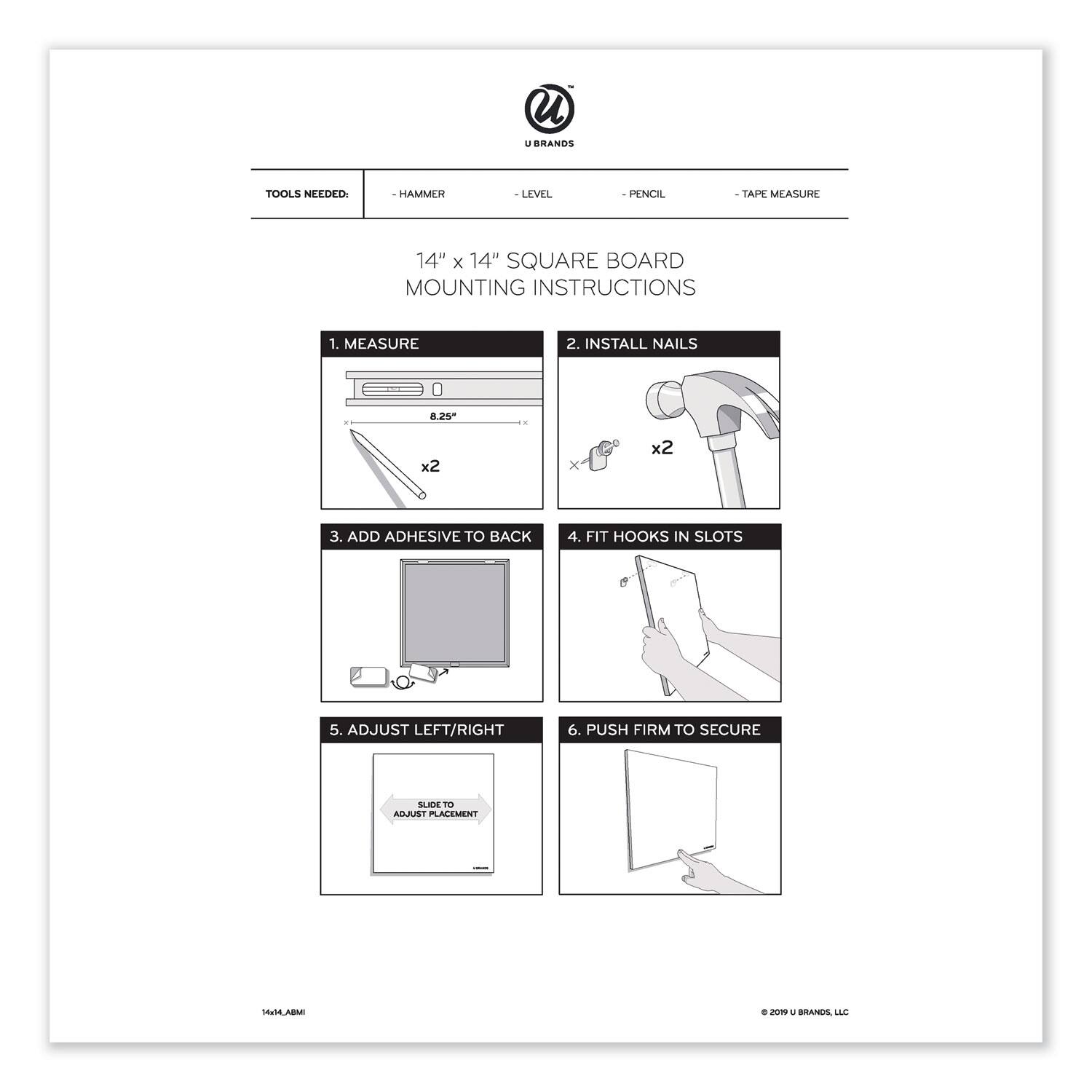 **TOOLS NEEDED:**
- HAMMER
- LEVEL
- PENCIL
- TAPE MEASURE

**14" x 14" SQUARE BOARD MOUNTING INSTRUCTIONS**

1. MEASURE
2. INSTALL NAILS
3. ADD ADHESIVE TO BACK
4. FIT HOOKS IN SLOTS
5. ADJUST LEFT/RIGHT
6. PUSH FIRM TO SECURE

© 2019 U BRANDS, LLC
