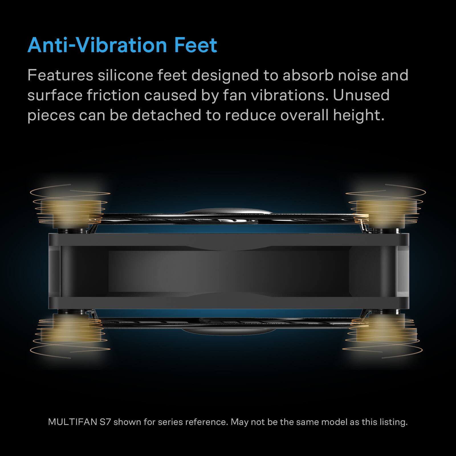 Anti-Vibration Feet

Features silicone feet designed to absorb noise and surface friction caused by fan vibrations. Unused pieces can be detached to reduce overall height.

MULTIFAN S7 shown for series reference. May not be the same model as this listing.