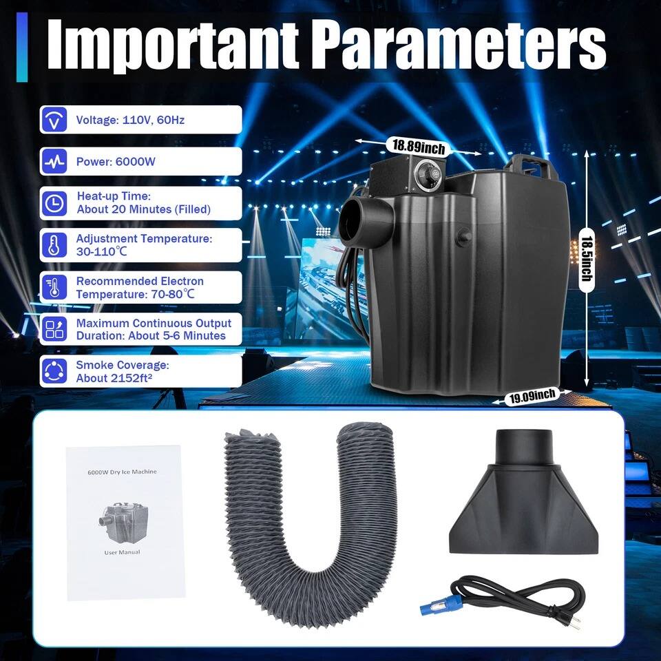 Important Parameters

- Voltage: 110V, 60Hz
- Power: 6000W
- Heat-up Time: About 20 Minutes (Filled)
- Adjustment Temperature: 30-110°C
- Recommended Electron Temperature: 70-80°C
- Maximum Continuous Output Duration: About 5-6 Minutes
- Smoke Coverage: About 2152ft²

Dimensions:
- 18.89inch
- 18.5inch
- 19.09inch

6000W Dry Ice Machine User Manual