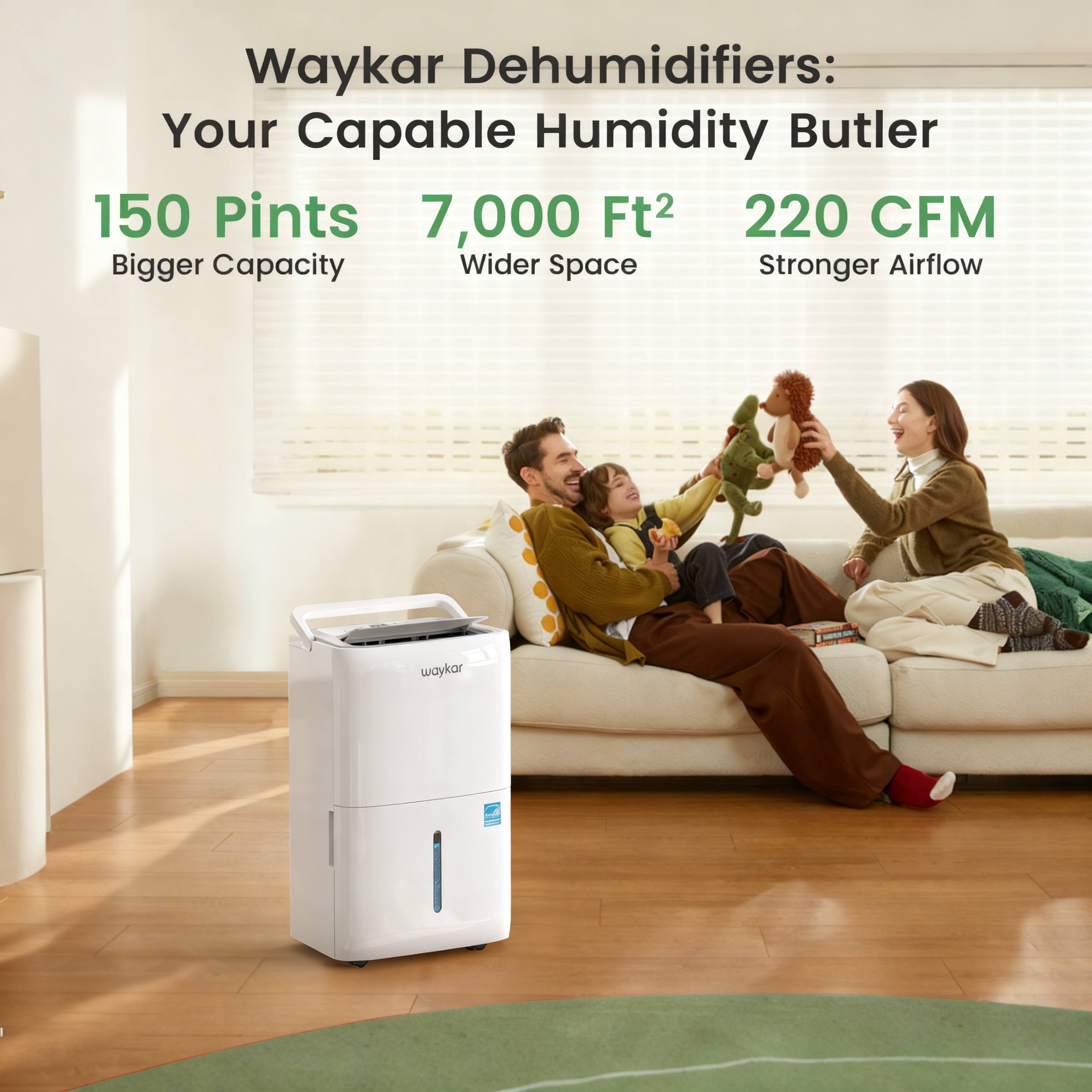 Waykar Dehumidifiers: Your Capable Humidity Butler  
150 Pints  
7,000 Ft²  
220 CFM  
Bigger Capacity  
Wider Space  
Stronger Airflow
