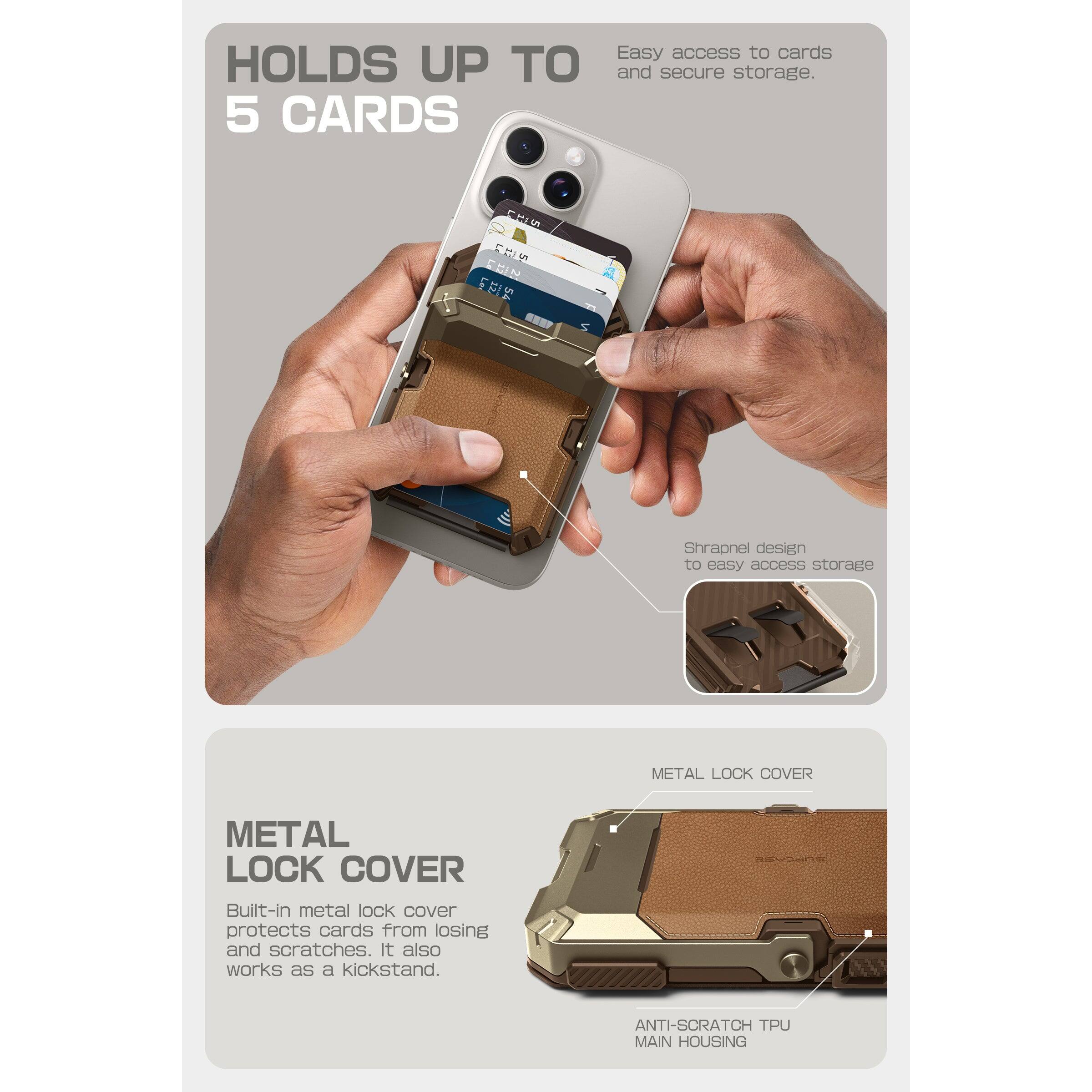 HOLDS UP TO 5 CARDS

Easy access to cards and secure storage.

Shrapnel design to easy access storage

METAL LOCK COVER

Built-in metal lock cover protects cards from losing and scratches. It also works as a kickstand.

ANTI-SCRATCH TPU MAIN HOUSING