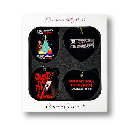 Ornamentally YOU
HE SEES YOU WHEN YOU'RE SLEEPING
HE KNOWS WHEN YOU'RE AWAKE
RESTRICTED
PARENTAL ADVISORY
VIOLENCE, GRISLY IMAGES, LANGUAGE, SOME NUDITY AND SEXUALITY
JUST! THE TIP I PROMISE
SOLD MY SOUL TO THE DEVIL
...MADE A PROFIT
Ceramic Ornaments